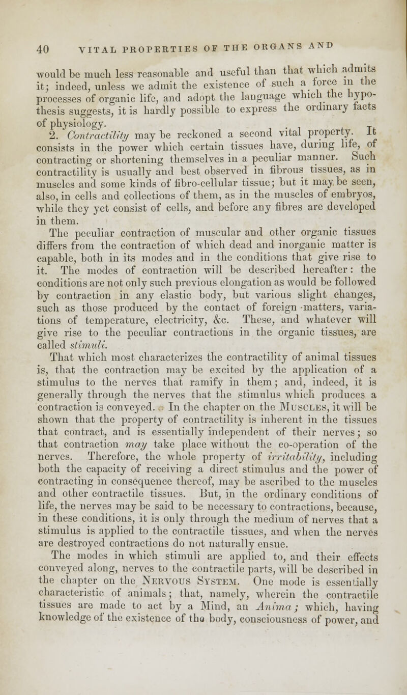 would be much less reasonable and useful than that which admits it; indeed, unless we admit the existence of such a force in the processes of organic life, and adopt the language which the hypo- thesis suggests, it is hardly possible to express the ordinary tacts of physiology. 2. Contractility maybe reckoned a second vital property. It consists in the power which certain tissues have, during life, of contracting or shortening themselves in a peculiar manner. Such contractility is usually and best observed in fibrous tissues, as in muscles and some kinds of fibro-cellular tissue; but it maybe seen, also, in cells and collections of them, as in the muscles of embryos, while they yet consist of cells, and before any fibres are developed in them. The peculiar contraction of muscular and other organic tissues differs from the contraction of which dead and inorganic matter is capable, both in its modes and in the conditions that give rise to it. The modes of contraction will be described hereafter: the conditions are not only such previous elongation as would be followed by contraction in any elastic body, but various slight changes, such as those produced by the contact of foreign -matters, varia- tions of temperature, electricity, &c. These, and whatever will give rise to the peculiar contractions in the organic tissues, are called stimuli. That which most characterizes the contractility of animal tissues is, that the contraction may be excited by the application of a stimulus to the nerves that ramify in them; and, indeed, it is generally through the nerves that the stimulus which produces a contraction is conveyed. • In the chapter on the Muscles, it will be shown that the property of contractility is inherent in the tissues that contract, and is essentially independent of their nerves; so that contraction may take place without the co-operation of the nerves. Therefore, the whole property of irritability, including both the capacity of receiving a direct stimulus and the power of contracting in consequence thereof, may be ascribed to the muscles and other contractile tissues. But, in the ordinary conditions of life, the nerves may be said to be necessary to contractions, because, in these conditions, it is only through the medium of nerves that a stimulus is applied to the contractile tissues, and when the nerves are destroyed contractions do not naturally ensue. The modes in which stimuli are applied to, and their effects conveyed along, nerves to the contractile parts, will be described in the chapter on the Nervous System. One mode is essentially characteristic of animals; that, namely, wherein the contractile tissues are made to act by a Mind, an Anima; which, having knowledge of the existence of the body, consciousness of power, and