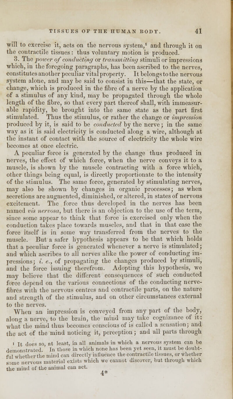 will to exercise it, acts on the nervous system,1 and through it on the contractile tissues : thus voluntary motion is produced. 3. The power of conducting or transmitting stimuli or impressions which, in the foregoing paragraphs, has been ascribed to the nerves, constitutes another peculiar vital property. It belongs to the nervous system alone, and may be said to consist in this—that the state, or change, which is produced in the fibre of a nerve by the application of a stimulus of any kind, may be propagated through the whole length of the fibre, so that every part thereof shall, with immeasur- able rapidity, be brought into the same state as the part first stimulated. Thus the stimulus, or rather the change or impression produced by it, is said to be conducted by the nerve; in the same way as it is said electricity is conducted along a wire, although at the instant of contact with the source of electricity the whole wire becomes at once electric. A peculiar force is generated by the change thus produced in nerves, the effect of which force, when the nerve conveys it to a muscle, is shown by the muscle contracting with a force which, other things being equal, is directly proportionate to the intensity of the stimulus. The same force, generated by stimulating nerves, may also be shown by changes in organic processes; as when secretions are augmented, diminished, or altered, in states of nervous excitement. The force thus developed in the nerves has been named vis nervosa, but there is an objection to the use of the term, since some appear to think that force is exercised only when the conduction takes place towards muscles, and that in that case the force itself is in some way transferred from the nerves to the muscle. But a safer hypothesis appears to be that which holds that a peculiar force is generated whenever a nerve is stimulated ; and which ascribes to all nerves alike the power of conducting im- pressions; i. e., of propagating the changes produced by stimuli, and the force issuing therefrom. Adopting this hypothesis, we may believe that the different consequences of such conducted force depend on the various connections of the conducting nerve- fibres with the nervous centres and contractile parts, on the nature and strength of the stimulus, and on other circumstances external to the nerves. When an impression is conveyed from any part of the body, along a nerve, to the brain, the mind may take cognizance of it: whatthe mind thus becomes conscious of is called a sensation; and the act of the mind noticing it, perception; and all parts through i It docs so, at least, in all animals in -which a nervous system can he demonstrated.' In those in which none has been yet seen, it must be doubt- ful whether the mind can directly influence the contractile tissues, or whether Some nervous material exists which we cannot discover, but through which the mind of the animal can act.