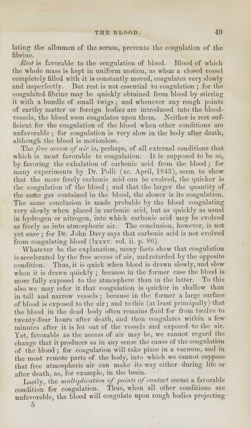 lating the albumen of the serum, prevents the coagulation of the fibrine. Rest is favorable to the coagulation of blood. Blood of which the whole mass is kept in uniform motion, as wh&n a closed vessel completely filled with it is constantly moved, coagulates very slowly and imperfectly. But rest is not essential to coagulation ; for the coagulated fibrine may be quickly obtained from blood by stirring it with a bundle of small twigs ; and whenever any rough points of earthy matter or foreign bodies are introduced into the blood- vessels, the blood soon coagulates upon them. Neither is rest suf- ficient for the coagulation of the blood when other conditions are unfavorable; for coagulation is very slow in the body after death, although the blood is motionless. The free access of air is, perhaps, of all external conditions that which is most favorable to coagulation. It is supposed to be so, by favoring the exhalation of carbonic acid from the blood j for many experiments by Dr. Polli (xc. April, 1843), seem to show that the more freely carbonic acid can be evolved, the quicker is the coagulation of the blood ; and that the larger the quantity of the same gas contained in the blood, the slower is its coagulation. The same conclusion is made probable by the blood coagulating very slowly when placed in carbonic acid, but as quickly as usual in hydrogen or nitrogen, into which carbonic acid may be evolved as freely as into atmospheric air. The conclusion, however, is not yet sure ; for Dr. John Davy says that carbonic acid is not evolved from coagulating blood (lxxxv. vol. ii. p. 8(j). Whatever be the explanation, many facts show that coagulation is accelerated by the free access of air, and retarded by the opposite condition. Thus, it is quick when blood is drawn slowly, and slow when it is drawn quickly ; because in the former case the blood is more fully exposed to the atmosphere than in the latter. To this also we may refer it that coagulation is quicker in shallow than in tall and narrow vessels ; because in the former a large surface of blood is exposed to the air ; and to this (at least principally) that the blood in the dead body often remains fluid for from twelve to twenty-four hours after death, and then coagulates within a few minutes after it is let out of the vessels and exposed to the air. Yet, favorable as the access of air may be, we cannot regard the change that it produces as in any sense the cause of the coagulation of the blood ; for coagulation will take place in a vacuum, and in the most remote parts of the body, into which we cannot suppose that free atmospheric air can make its way either during life or after death, as, for example, in the brain. Lastly, the multiplication of points of contact seems a favorable condition for coagulation. Thus, when all other conditions are unfavorable, the blood will coagulate upon rough bodies projecting 5
