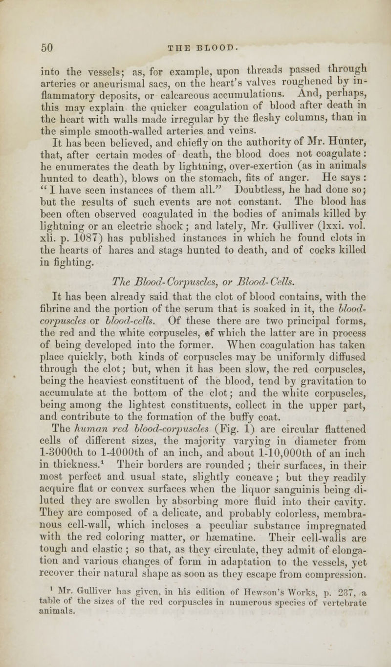 into the vessels; as, for example, upon threads passed through arteries or aneurismal sacs, on the heart's valves roughened by in- flammatory deposits, or calcareous accumulations. And, perhaps, this may explain the quicker coagulation of blood after death in the heart with walls made irregular by the fleshy columns, than in the simple smooth-walled arteries and veins. It has been believed, and chiefly on the authority of Mr. Hunter, that, after certain modes of death, the blood does not coagulate: he enumerates the death by lightning, over-exertion (as in animals hunted to death), blows on the stomach, fits of anger. He says :  I have seen instances of them all. Doubtless, he had done so; but the results of such events are not constant. The blood has been often observed coagulated in the bodies of animals killed by lightning or an electric shock ; and lately, Mr. Gulliver (lxxi. vol. xli. p. 1087) has published instances in which he found clots in the hearts of hares and stags hunted to death, and of cocks killed in fighting. The Blood- Corpuscles, or Blood- Cells. It has been already said that the clot of blood contains, with the fibrine and the portion of the serum that is soaked in it, the blood- corpuscles or blood-cells. Of these there are two principal forms, the red and the white corpuscles, ef which the latter are in process of being developed into the former. When coagulation has taken place quickly, both kinds of corpuscles may be uniformly diffused through the clot; but, when it has been slow, the red corpuscles, being the heaviest constituent of the blood, tend by gravitation to accumulate at the bottom of the clot; and the white corpuscles, being among the lightest constituents, collect in the upper part, and contribute to the formation of the buffy coat. The human red blood-corpuscles (Fig. 1) are circular flattened cells of different sizes, the majority varying in diameter from l-3000th to 14000th of an inch, and about l-10,000th of an inch in thickness.1 Their borders are rounded ; their surfaces, in their most perfect and usual state, slightly concave; but they readily acquire flat or convex surfaces when the liquor sanguinis being di- luted they are swollen by absorbing more fluid into their cavity. They are composed of a delicate, and probably colorless, membra- nous cell-wall, which incloses a peculiar substance impregnated with the red coloring matter, or hacmatine. Their cell-walls are tough and elastic ; so that, as they circulate, they admit of elonga- tion and various changes of form in adaptation to the vessels, yet recover their natural shape as soon as they escape from compression. 1 Mr. Gulliver has given, in his edition of Hewson's Works, p. 237, a table of the sizes of the red corpuscles in numerous species of vertebrate animals.