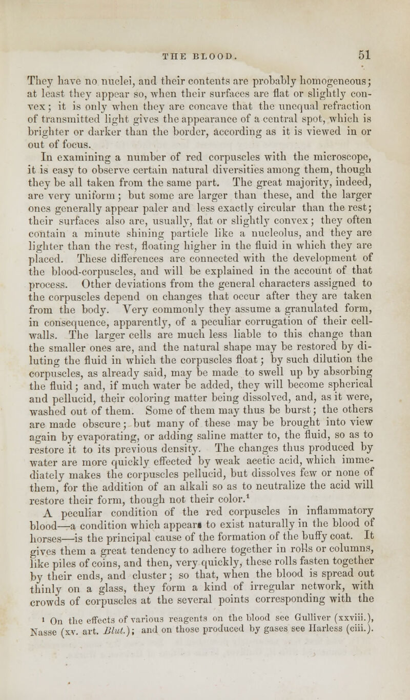 They bare no nuclei, and their contents are probably homogeneous; at least they appear so, when their surfaces are flat or slightly con- vex ; it is only when they are concave that the unequal refraction of transmitted light gives the appearance of a central spot, which is brighter or darker than the border, according as it is viewed in or out of focus. In examining a number of red corpuscles with the microscope, it is easy to observe certain natural diversities among them, though they be all taken from the same part. The great majority, indeed, are very uniform; but some are larger than these, and the larger ones generally appear paler and less exactly circular than the rest; their surfaces also are, usually, flat or slightly convex; they often contain a minute shining particle like a nucleolus, and they are lighter than the rest, floating higher in the fluid in which they are placed. These differences are connected with the development of the blood-corpuscles, and will be explained in the account of that process. Other deviations from the general characters assigned to the corpuscles depend on changes that occur after they are taken from the body. Very commonly they assume a granulated form, in consequence, apparently, of a peculiar corrugation of their cell- walls. The larger cells are much less liable to this change than the smaller ones are, and the natural shape may be restored by di- luting the fluid in which the corpuscles float; by such dilution the corpuscles, as already said, may be made to swell up by absorbing the fluid; and, if much water be added, they will become spherical and pellucid, their coloring matter being dissolved, and, as it were, washed out of them. Some of them may thus be burst; the others are made obscure; but many of these may be brought into view again by evaporating, or adding saline matter to, the fluid, so as to restore it to its previous density. The changes thus produced by water are more quickly effected by weak acetic acid, which imme- diately makes the corpuscles pellucid, but dissolves few or none of them, for the addition of an alkali so as to neutralize the acid will restore their form, though not their color.1 A peculiar condition of the red corpuscles in inflammatory blood—a condition which appeari to exist naturally in the blood of horses—is the principal cause of the formation of the buffy coat. It gives them a great tendency to adhere together in rolls or columns, like piles of coins, and then, very quickly, these rolls fasten together by their ends, and cluster; so that, when the blood is spread out thinly on a glass, they form a kind of irregular network, with crowds of corpuscles at the several points corresponding with the 1 On tlie effects of various reagents on the blood see Gulliver (xxviii.), Nasse (xv. art. Blut.); and on those produced by gases see Ilarless (ciii.).