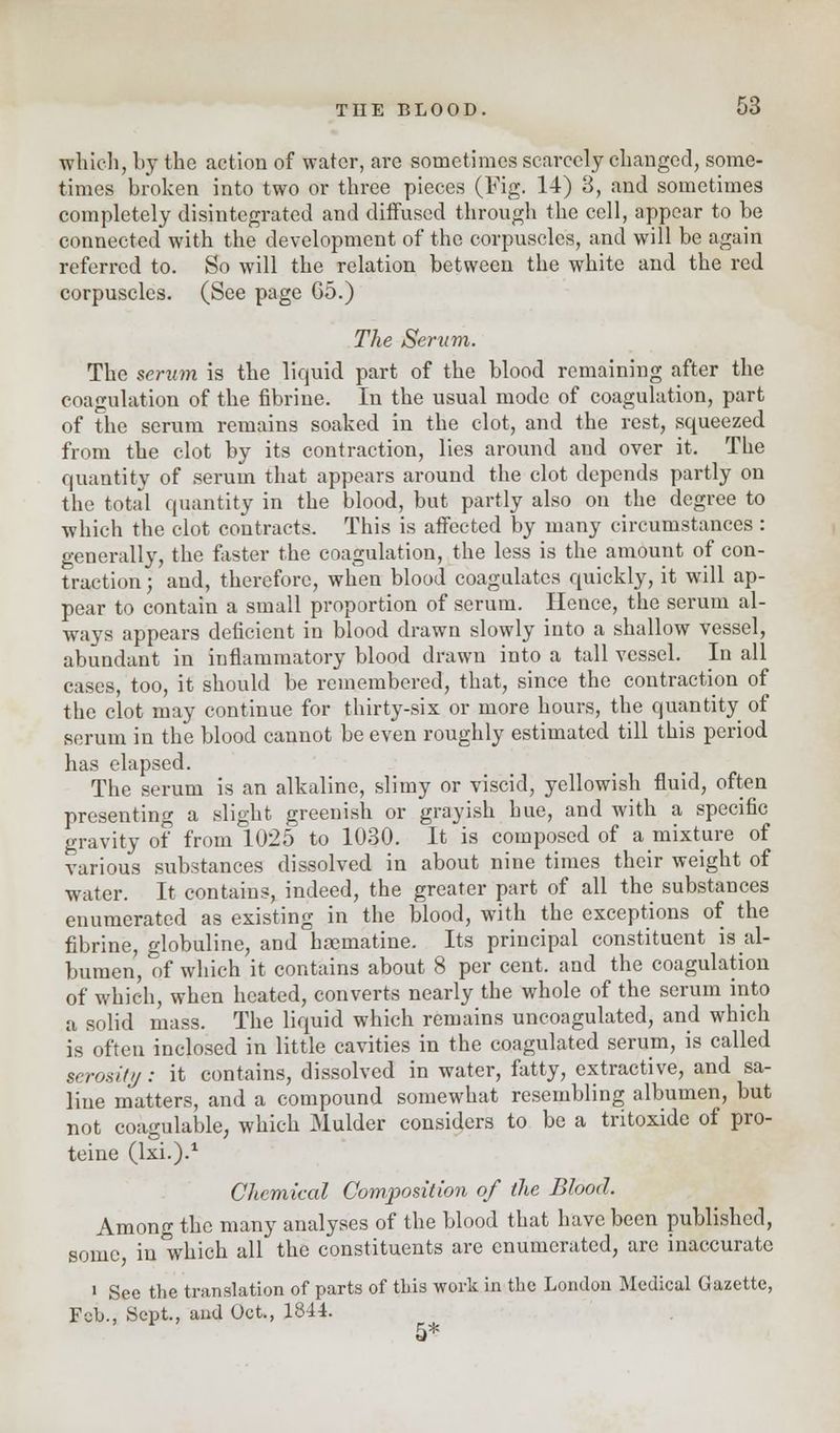 which, by the action of water, are sometimes scarcely changed, some- times broken into two or three pieces (Fig. 14) 3, and sometimes completely disintegrated and diffused through the cell, appear to be connected with the development of the corpuscles, and will be again referred to. So will the relation between the white and the red corpuscles. (See page 65.) The Serum. The serum is the liquid part of the blood remaining after the coagulation of the fibrine. In the usual mode of coagulation, part of the serum remains soaked in the clot, and the rest, squeezed from the clot by its contraction, lies around and over it. The quantity of serum that appears around the clot depends partly on the total quantity in the blood, but partly also on the degree to which the clot contracts. This is affected by many circumstances : generally, the faster the coagulation, the less is the amount of con- traction ; and, therefore, when blood coagulates quickly, it will ap- pear to contain a small proportion of serum. Hence, the serum al- ways appears deficient in blood drawn slowly into a shallow vessel, abundant in inflammatory blood drawn into a tall vessel. In all cases, too, it should be remembered, that, since the contraction of the clot may continue for thirty-six or more hours, the quantity of serum in the blood cannot be even roughly estimated till this period has elapsed. The serum is an alkaline, slimy or viscid, yellowish fluid, often presenting a slight greenish or grayish hue, and with a specific gravity of from 1025 to 1030. It is composed of a mixture of various substances dissolved in about nine times their weight of Welter. It contains, indeed, the greater part of all the substances enumerated as existing in the blood, with the exceptions of the fibrine, globuline, and hsematine. Its principal constituent is al- bumen, of which it contains about 8 per cent, and the coagulation of which, when heated, converts nearly the whole of the serum into a solid mass. The liquid which remains uncoagulated, and which is often inclosed in little cavities in the coagulated serum, is called serositf/: it contains, dissolved in water, fatty, extractive, and sa- line matters, and a compound somewhat resembling albumen, but not coagulable, which Mulder considers to be a tritoxide of pro- teine (lxi.).1 Chemical Composition of the Blood. Among the many analyses of the blood that have been published, some in'which all the constituents are enumerated, are inaccurate i See the translation of parts of this work in the London Medical Gazette, Feb., Sept., and Oct., 1844. 5*