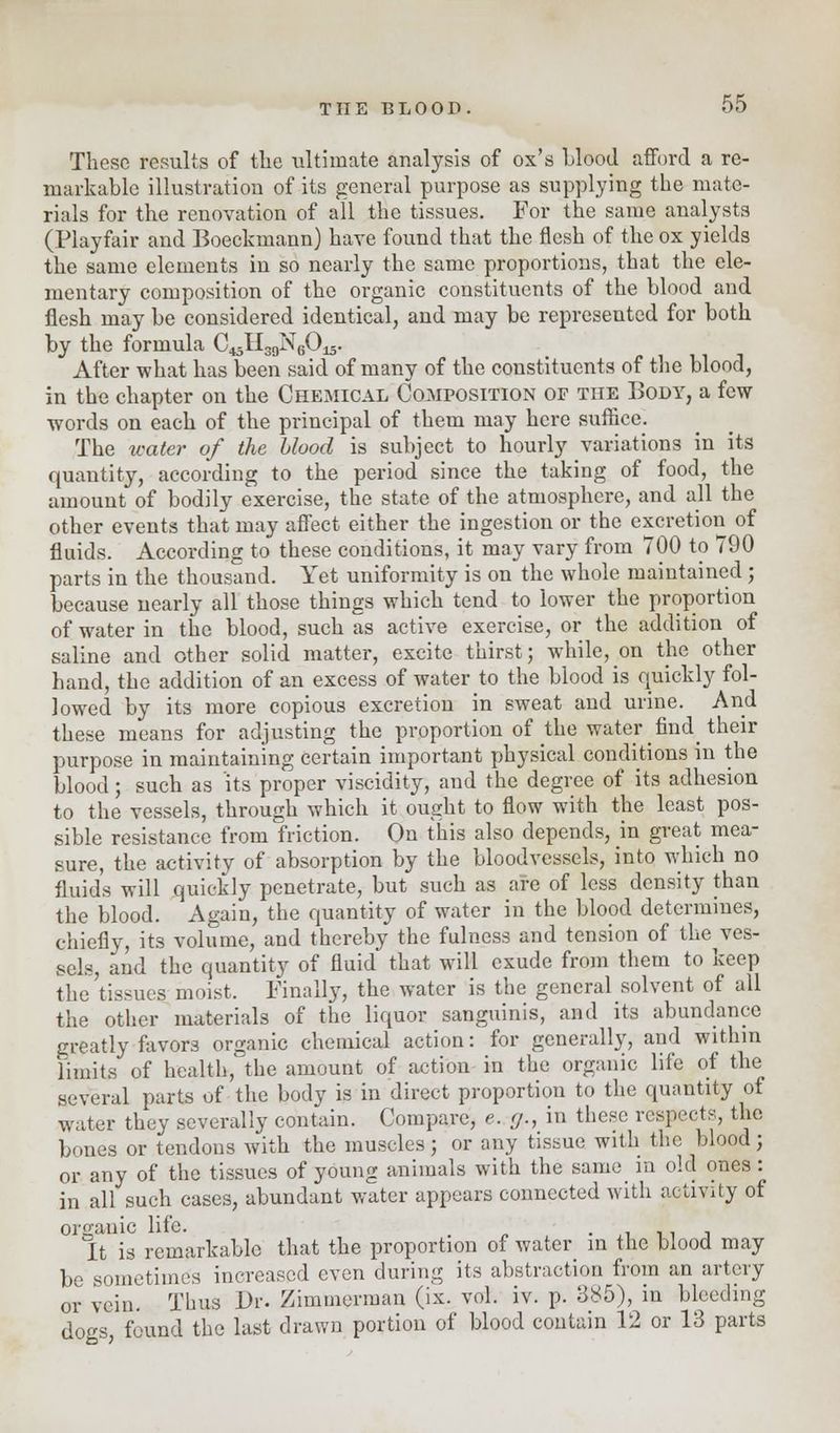 These results of the ultimate analysis of ox's Llood afford a re- markable illustration of its general purpose as supplying the mate- rials for the renovation of all the tissues. For the same analysts (Playfair and Boeckmann) have found that the flesh of the ox yields the same elements in so nearly the same proportions, that the ele- mentary composition of the organic constituents of the blood and flesh may be considered identical, and may be represented for both by the formula C^I^NgO^. After what has been said of many of the constituents of the blood, in the chapter on the Chemical Composition of the Body, a few- words on each of the principal of them may here suffice. The tcater of the blood is subject to hourly variations in its quantity, according to the period since the taking of food, the amount of bodily exercise, the state of the atmosphere, and all the other events that may affect either the ingestion or the excretion of fluids. According to these conditions, it may vary from 700 to 790 parts in the thousand. Yet uniformity is on the whole maintained ; because nearly all those things which tend to lower the proportion of water in the blood, such as active exercise, or the addition of saline and other solid matter, excite thirst; while, on the other hand, the addition of an excess of water to the blood is quickly fol- lowed by its more copious excretion in sweat and urine. And these means for adjusting the proportion of the water find_ their purpose in maintaining certain important physical conditions in the blood; such as its proper viscidity, and the degree of its adhesion to the vessels, through which it ought to flow with the least pos- sible resistance from friction. On this also depends, m great mea- sure, the activity of absorption by the bloodvessels, into which no fluids will quickly penetrate, but such as are of less density than the blood. Again, the quantity of water in the blood determines, chiefly, its volume, and thereby the fulness and tension of the^ves- sels, and the quantity of fluid that will exude from them to keep the'tissues moist. Finally, the water is the general solvent of all the other materials of the liquor sanguinis, and its abundance greatly favors organic chemical action: for generally, and within limits of health, the amount of action in the organic life of the several parts of the body is in direct proportion to the quantity of water they severally contain. Compare, e. g,, in these respects, the bones or tendons with the muscles; or any tissue with the blood; or any of the tissues of young animals with the same in old ones : in all such cases, abundant water appears connected with activity of organic life. . • It is remarkable that the proportion of water in the blood may be sometimes increased even during its abstraction from an artery or vein. Thus Dr. Zimmerman (ix. vol. iv. p. 385), in bleeding dogs found the last drawn portion of blood contain 12 or 13 parts