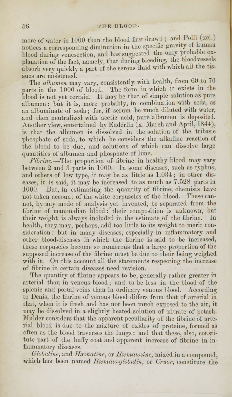 more of water in 1000 than the Wood first drawn ; and Polli (xci.) notices a corresponding diminution in the specific gravity of human blood during venesection, and has suggested the only probable ex- planation of the fact, namely, that during bleeding, the bloodvessels absorb very quickly a part of the serous fluid with which all the tis- sues are moistened. The albumen may vary, consistently with health, from 60 to 70 parts in the 1000 of blood. The form in which it exists in the blood is not yet certain. It may be that of simple solution as pure albumen : but it is, more probably, in combination with soda, as an albuminate of soda; for, if serum be much diluted with water, and then neutralized with acetic acid, pure albumen is deposited. Another view, entertained by Enderlin (x. March and April, 1844), is that the albumen is dissolved in the solution of the tribasic phosphate of soda, to which he considers the alkaline reaction of the blood to be due, and solutions of which can dissolve large quantities of albumen and phosphate of lime. Fibrine.—The proportion of fibrine in healthy blood may vary between 2 and 3 parts in 1000. In some diseases, such as typhus, and others of low type, it may be as little as 1.034; in other dis- eases, it is said, it may be increased to as much as 7.528 parts in 1000. But, in estimating the quantity of fibrine, chemists have not taken account of the white corpuscles of the blood. These can- not, by any mode of analysis yet invented, be separated from the fibrine of mammalian blood : their composition is unknown, but their weight is always included in the estimate of the fibrine. In health, they may, perhaps, add too little to its weight to merit con- sideration : but in many diseases, especially in inflammatory and other blood-diseases in which the fibrine is said to be increased, these corpuscles become so numerous that a large proportion of the supposed increase of the fibrine must be due to their being weighed with it. On this account all the statements respecting the increase of fibrine in certain diseases need revision. The quantity of fibrine appears to be, generally rather greater in arterial than in venous blood; and to be less in the blood of the splenic and portal veins than in ordinary venous blood. According to Denis, the fibrine of venous blood differs from that of arterial in that, when it is fresh and has not been much exposed to the air, it may be dissolved in a slightly heated solution of nitrate of potash. Mulder considers that the apparent peculiarity of the fibrine of arte- rial blood is due to the mixture of oxides of proteine, formed as often as the blood traverses the lungs: and that these, also, consti- tute part of the bufly coat and apparent increase of fibrine in in- flammatory diseases. Globullne, and Hacmatine, or Hsemafosine, mixed in a compound, which has been named Hsemato-ghbulin, or Cruor, constitute the