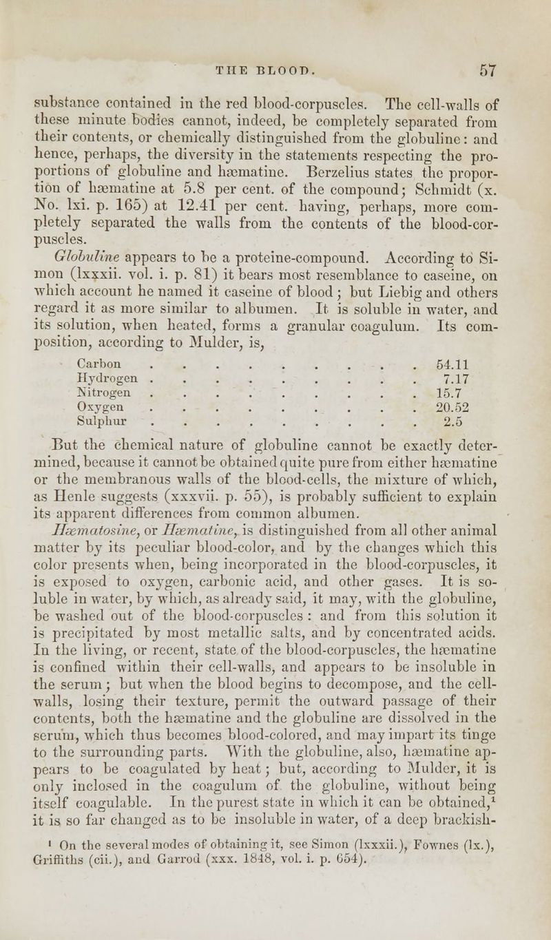 substance contained in the red blood-corpuscles. The cell-walls of these minute bodies cannot, indeed, be completely separated from their contents, or chemically distinguished from the globulinc: and hence, perhaps, the diversity in the statements respecting the pro- portions of globuline and lmematine. Berzelius states the propor- tion of haematine at 5.8 per cent, of the compound; Schmidt (x. No. lxi. p. 165) at 12.41 per cent, having, perhaps, more com- pletely separated the walls from the contents of the blood-cor- puscles. Globuline appears to be a proteine-compound. According to Si- mon (lxxxii. vol. i. p. 81) it bears most resemblance to caseine, on which account he named it caseine of blood ; but Liebig and others regard it as more similar to albumen. It is soluble in water, and its solution, when heated, forins a granular coagulum. Its com- position, according to Mulder, is, Carbon 54.11 Hydrogen . . . . . . . . . 7.17 ^Nitrogen 15.7 Oxygen 20.52 Sulphur 2.5 But the chemical nature of globuline cannot be exactly deter- mined, because it cannot be obtained quite pure from either hamiatine or the membranous walls of the blood-cells, the mixture of which, as Henle suggests (xxxvii. p. 55), is probably sufficient to explain its apparent differences from common albumen. Hismatosine, or Hsemat'uic, is distinguished from all other animal matter by its peculiar blood-color, and by the changes which this color presents when, being incorporated in the blood-corpuscles, it is exposed to oxygen, carbonic acid, and other gases. It is so- luble in water, by which, as already said, it may, with the globuline, be washed out of the blood-corpuscles : and from this solution it is precipitated by most metallic salts, and by concentrated acids. In the living, or recent, state of the blood-corpuscles, the hamiatine is confined within their cell-walls, and appears to be insoluble in the serum; but when the blood begins to decompose, and the cell- walls, losing their texture, permit the outward passage of their contents, both the hajmatine and the globuline are dissolved in the serum, which thus becomes blood-colored, and may impart its tinge to the surrounding parts. With the globuline, also, hamiatine ap- pears to be coagulated by heat; but, according to Mulder, it is only inclosed in the coagulum of the globuline, without being itself coagulable. In the purest state in which it can be obtained,1 it is so far changed as to be insoluble in water, of a deep brackish- 1 On the several modes of obtaining it, see Simon (lxxxii.), Fownes (lx.), Griffiths (cii.), aud Garrod (xxx. 1848, vol. i. p. G54).