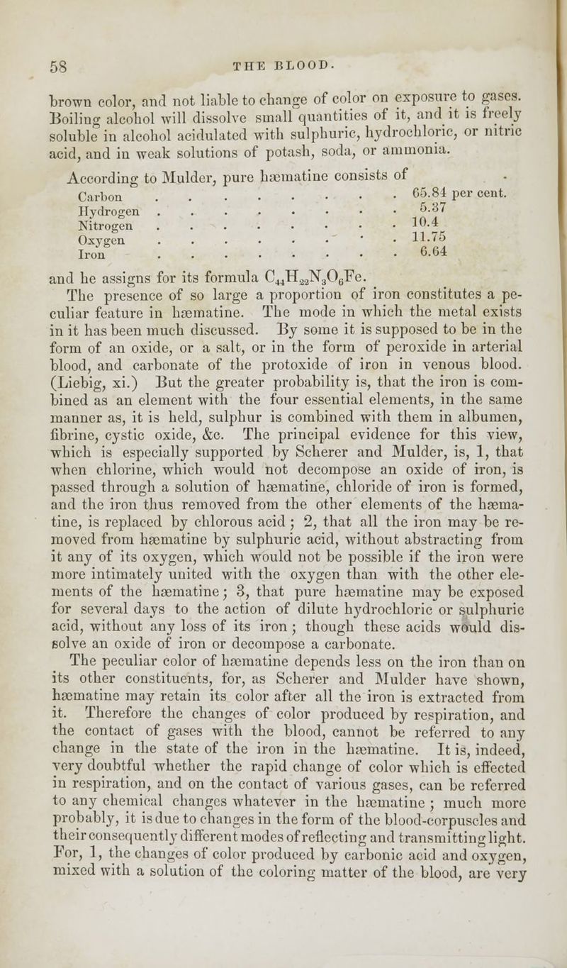 brown color, and not liable to cbange of color on exposure to gases. Boiling alcohol will dissolve small quantities of it, and it is freely soluble in alcohol acidulated with sulphuric, hydrochloric, or nitric acid, and in weak solutions of potash, soda, or ammonia. According to Mulder, pure haematine consists of Carbon 6M4 Pcr cent. Hydrogen . . . • • • • .6.37 Nitrogen . . . . • • • .10.4 Oxygen * 11.75 Iron 6-64 and he assigns for its formula C44H22N?OuFe. The presence of so large a proportion of iron constitutes a pe- culiar feature in haematine. The mode in which the metal exists in it has been much discussed. By some it is supposed to be in the form of an oxide, or a salt, or in the form of peroxide in arterial blood, and carbonate of the protoxide of iron in venous blood. (Liebig, xi.) But the greater probability is, that the iron is com- bined as an element with the four essential elements, in the same manner as, it is held, sulphur is combined with them in albumen, fibrine, cystic oxide, &c. The principal evidence for this view, which is especially supported by Scherer and Mulder, is, 1, that when chlorine, which would not decompose an oxide of iron, is passed through a solution of haematine, chloride of iron is formed, and the iron thus removed from the other elements of the haema- tine, is replaced by chlorous acid ; 2, that all the iron may be re- moved from haematine by sulphuric acid, without abstracting from it any of its oxygen, which would not be possible if the iron were more intimately united with the oxygen than with the other ele- ments of the haematine • 3, that pure haematine may be exposed for several days to the action of dilute h}'drochloric or sulphuric acid, without any loss of its iron; though these acids would dis- solve an oxide of iron or decompose a carbonate. The peculiar color of haematine depends less on the iron than on its other constituents, for, as Scherer and Mulder have shown, haematine may retain its color after all the iron is extracted from it, Therefore the changes of color produced by respiration, and the contact of gases with the blood, cannot be referred to any change in the state of the iron in the haematine. It is, indeed, very doubtful whether the rapid change of color which is effected in respiration, and on the contact of various gases, can be referred to any chemical changes whatever in the haematine ; much more probably, it is due to changes in the form of the blood-corpuscles and their consequently different modes of reflecting and transmitting light. For, 1, the changes of color produced by carbonic acid and oxygen, mixed with a solution of the coloring matter of the blood, are very