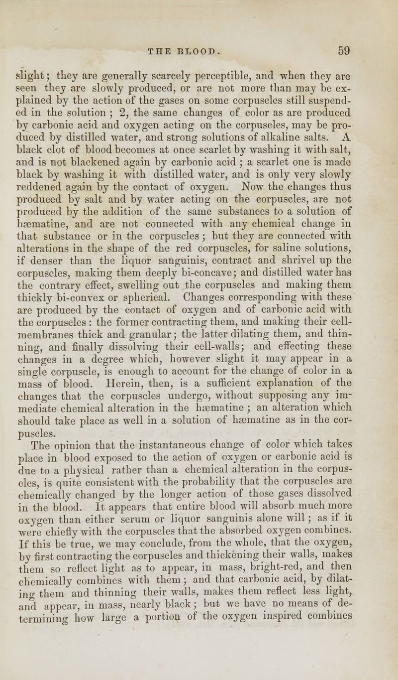 slight; they are generally scarcely perceptible, and when they are seen they are slowly produced, or are not more than may he ex- plained by the action of the gases on some corpuscles still suspend- ed in the solution ; 2, the same changes of color as are produced by carbonic acid and oxygen acting on the corpuscles, may be pro- duced by distilled water, and strong solutions of alkaline salts. A black clot, of blood becomes at once scarlet by washing it with salt, and is not blackened again by carbonic acid; a scarlet one is made black by washing it with distilled water, and is only very slowly reddened again by the contact of oxygen. Now the changes thus produced by salt and by water acting on the corpuscles, are not produced by the addition of the same substances to a solution of haernatine, and are not connected with any chemical change in that substance or in the corpuscles; but they are connected with alterations in the shape of the red corpuscles, for saline solutions, if denser than the liquor sanguinis, contract and shrivel up the corpuscles, making them deeply bi-concave; and distilled water has the contrary effect, swelling out the corpuscles and making them thickly bi-convex or spherical. Changes corresponding with these are produced by the contact of oxygen and of carbonic acid with the corpuscles : the former contracting them, and making their cell- membranes thick and granular; the latter dilating them, and thin- ning, and finally dissolving their cell-walls; and effecting these changes in a degree which, however slight it may appear in a single corpuscle, is enough to account for the change of color in a mass of blood. Herein, then, is a sufficient explanation of the changes that the corpuscles undergo, without supposing any im- mediate chemical alteration in the haematine ; an alteration which should take place as well in a solution of haernatine as in the cor- puscles. The opinion that the instantaneous change of color which takes place in blood exposed to the action of oxygen or carbonic acid is due to a physical rather than a chemical alteration in the corpus- cles, is quite consistent with the probability that the corpuscles are chemically changed by the longer action of those gases dissolved in the blood. It appears that entire blood will absorb much more oxygen than either serum or liquor sanguinis alone will; as if it were chiefly with the corpuscles that the absorbed oxygen combines. If this be true, we may conclude, from the whole, that the oxygen, by first contracting the corpuscles and thickening their walls, makes them so reflect light as to appear, in mass, bright-red, and then chemically combines with them; and that carbonic acid, by dilat- ing them and thinning their walls, makes them reflect less light, and appear, in mass, nearly black; but we have no means of de- termining how large a portion of the oxygen inspired combines