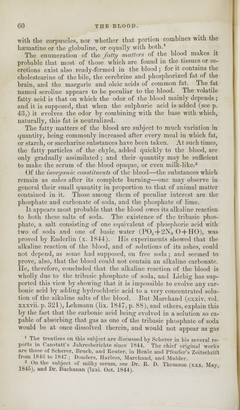 with the corpuscles, nor whether that portion combines with the hoematine or the globuline, or equally with both.1 The enumeration of the fatty matters of the blood makes it probable that most of those which are found in the tissues or se- cretions exist also ready-formed in the blood; for it contains the cholestearine of the bile, the cerebrine and phosphorized fat of the brain, and the margaric and oleic acids of common fat. The fat named seroline appears to be peculiar to the blood. ^ The volatile fatty acid is that on which the odor of the blood mainly depends; and it is supposed, that when the sulphuric acid is added (see p. 43,) it evolves the odor by combining with the base with which, naturally, this fat is neutralized. The fatty matters of the blood are subject to much variation in quantity, being commonly increased after every meal in which fat, or starch, or saccharine substances have been taken. At such times, the fatty particles of the chyle, added quickly to the blood, are only gradually assimilated; and their quantity may be sufficient to make the serum of the blood opaque, or even milk-like.a Of the inorganic constituents of the blood—the substances which remain as ashes after its complete burning—one may observe in general their small quantity in proportion to that of animal matter contained in it. Those among them of peculiar interest are the phosphate and carbonate of soda, and the phosphate of lime. It appears most probable that the blood owes its alkaline reaction to both these salts of soda. The existence of the tribasic phos- phate, a salt consisting of one equivalent of phosphoric acid with two of soda and one of basic water (P05-f2Na O-fHO), was proved by Enderlin (x. 1844). His experiments showed that the alkaline reaction of the blood, and of solutions of its ashes, could not depend, as some had supposed, on free soda; and seemed to prove, also, that the blood could not contain an alkaline carbonate. He, therefore, concluded that the alkaline reaction of the blood is wholly due to the tribasic phosphate of soda, and Liebig has sup- ported this view by showing that it is impossible to evolve any car- bonic acid by adding hydrochloric acid to a very concentrated solu- tion of the alkaline salts of the blood. But Marchand (exxiv. vol. xxxvii. p. 321), Lehmann (lix. 1847, p. 88), and others, explain this by the fact that the carbonic acid being evolved in a solution so ca- pable of absorbing that gas as one of the tribasic phosphate of soda would be at once dissolved therein, and would not appear as gas 1 The treatises on this subject are discussed by Scherer in his several re- ports in Canstatt's Jahresberichte since 1844. The chief original works are those of Scherer, ISruch, and Renter, in Henle and Pfeufer's Zeitschrift from 1843 to 1847 ; Donders, Harless, Marchand, and Mulder. 2 On the subject of milky serum, see Dr. R. D. Thomson (xxx May 1845), and Dr. Buchanan (lxxi. Oct. 1844).