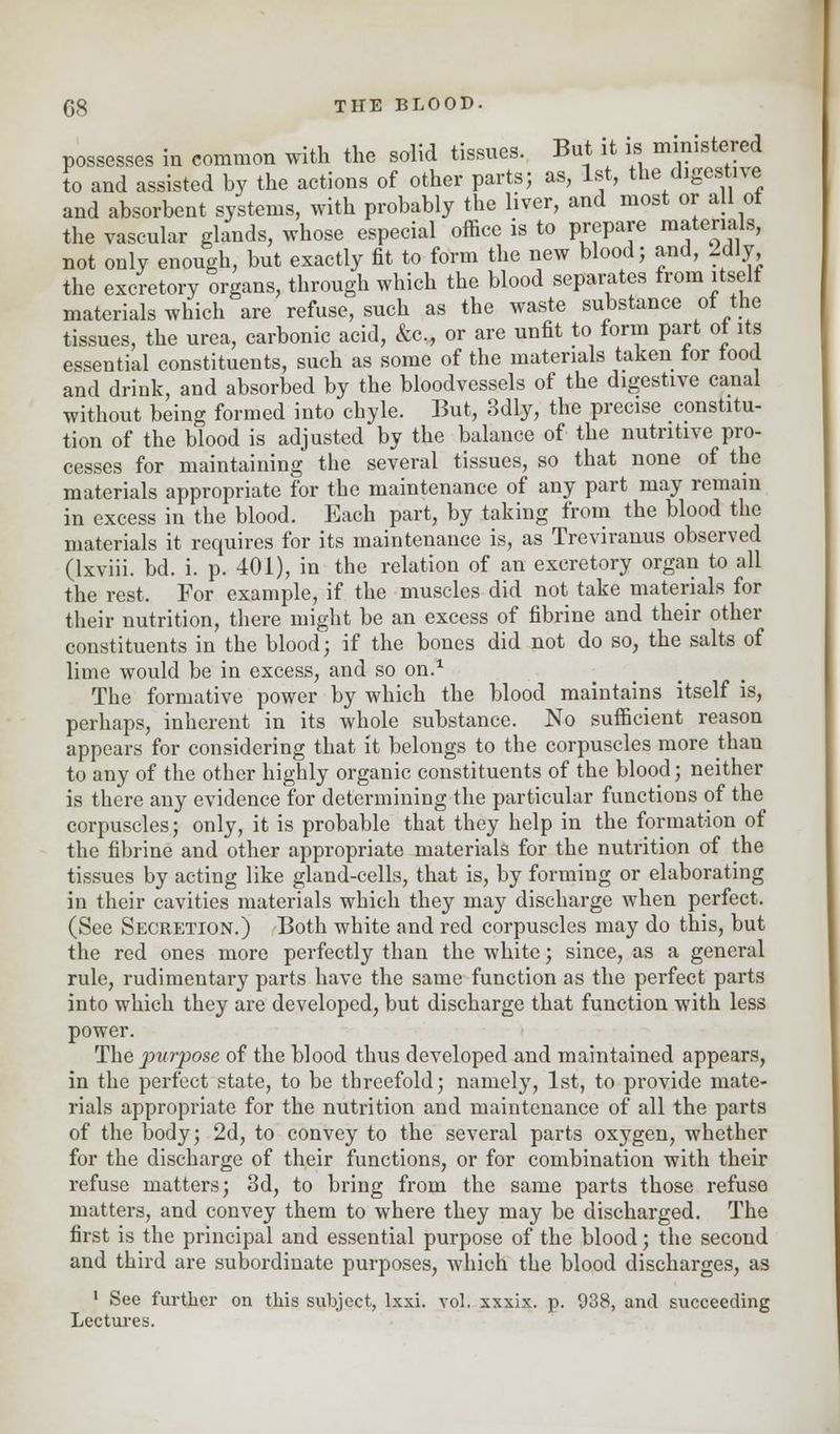 possesses in common with the solid tissues. But it is ministered to and assisted by the actions of other parts; as, 1st, the digestive and absorbent systems, with probably the liver, and most or all of the vascular glands, whose especial office is to prepare materials, not only enough, but exactly fit to form the new blood; .and, idly the excretory organs, through which the blood separates from itself materials which are refuse, such as the waste substance of the tissues, the urea, carbonic acid, &c, or are unfit to form part of its essential constituents, such as some of the materials taken tor iood and drink, and absorbed by the bloodvessels of the digestive canal without being formed into chyle. But, 3dly, the precise constitu- tion of the blood is adjusted by the balance of the nutritive pro- cesses for maintaining the several tissues, so that none of the materials appropriate for the maintenance of any part may remain in excess in the blood. Each part, by taking from the blood the materials it requires for its maintenance is, as Treviranus observed (lxviii. bd. i. p. 401), in the relation of an excretory organ to all the rest. For example, if the muscles did not take materials for their nutrition, there might be an excess of fibrine and their other constituents in the blood; if the bones did not do so, the salts of lime would be in excess, and so on.1 The formative power by which the blood maintains itself is, perhaps, inherent in its whole substance. No sufficient reason appears for considering that it belongs to the corpuscles more than to any of the other highly organic constituents of the blood; neither is there any evidence for determining the particular functions of the corpuscles; only, it is probable that they help in the formation of the fibrine and other appropriate materials for the nutrition of the tissues by acting like gland-cells, that is, by forming or elaborating in their cavities materials which they may discharge when perfect. (See Secretion.) Both white and red corpuscles may do this, but the red ones more perfectly than the white; since, as a general rule, rudimentary parts have the same function as the perfect parts into which they are developed, but discharge that function with less power. The purpose of the blood thus developed and maintained appears, in the perfect state, to be threefold; namely, 1st, to provide mate- rials appropriate for the nutrition and maintenance of all the parts of the body; 2d, to convey to the several parts oxygen, whether for the discharge of their functions, or for combination with their refuse matters; 3d, to bring from the same parts those refuse matters, and convey them to where they may be discharged. The first is the principal and essential purpose of the blood; the second and third are subordinate purposes, which the blood discharges, as 1 See further on this subject, lxxi. vol. xxxix. p. 938, and succeeding Lectures.
