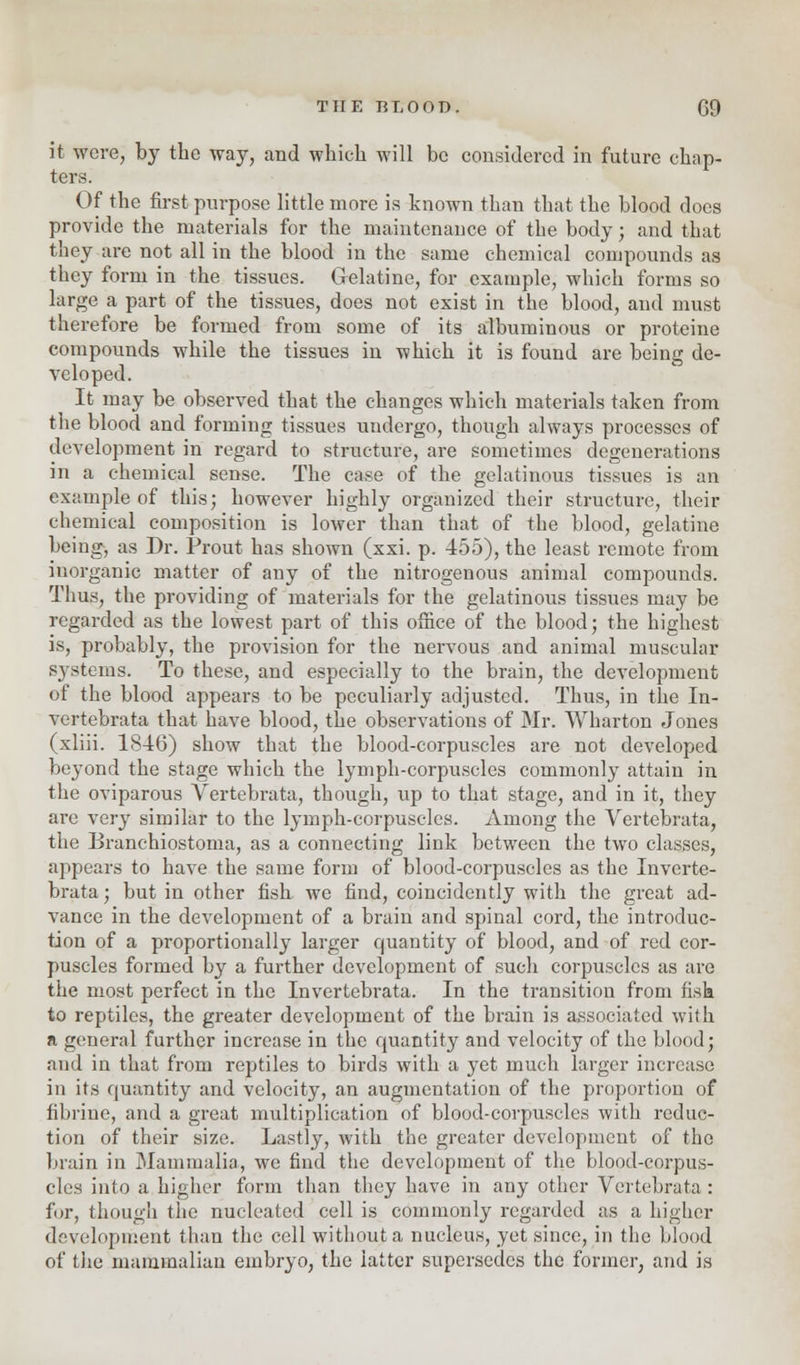 it were, by the way, and which will be considered in future chap- ters. Of the first purpose little more is known than that the blood does provide the materials for the maintenance of the body; and that they are not all in the blood in the same chemical compounds as they form in the tissues. Gelatine, for example, which forms so large a part of the tissues, does not exist in the blood, and must therefore be formed from some of its albuminous or proteine compounds while the tissues in which it is found are being de- veloped. It may be observed that the changes which materials taken from the blood and forming tissues undergo, though always processes of development in regard to structure, are sometimes degenerations in a chemical sense. The case of the gelatinous tissues is an example of this; however highly organized their structure, their chemical composition is lower than that of the blood, gelatine being, as Dr. Prout has shown (xxi. p. 455), the least remote from inorganic matter of any of the nitrogenous animal compounds. Thus, the providing of materials for the gelatinous tissues may be regarded as the lowest part of this office of the blood; the highest is, probably, the provision for the nervous and animal muscular systems. To these, and especially to the brain, the development of the blood appears to be peculiarly adjusted. Thus, in the In- vertebrata that have blood, the observations of Mr. Wharton Jones (xliii. 1846) show that the blood-corpuscles are not developed beyond the stage which the lymph-corpuscles commonly attain in the oviparous Vertebrata, though, up to that stage, and in it, they are very similar to the lymph-corpuscles. Among the Vertebrata, the Branchiostoma, as a connecting link between the two classes, appears to have the same form of blood-corpuscles as the Inverte- brata; but in other fish we find, coincidently with the great ad- vance in the development of a brain and spinal cord, the introduc- tion of a proportionally larger quantity of blood, and of red cor- puscles formed by a further development of such corpuscles as are the most perfect in the Invertebrata. In the transition from fish to reptiles, the greater development of the brain is associated with a general further increase in the quantity and velocity of the blood; and in that from reptiles to birds with a yet much larger increase in its quantity and velocity, an augmentation of the proportion of fibrine, and a great multiplication of blood-corpuscles with reduc- tion of their size. Lastly, with the greater development of the brain in Mammalia, we find the development of the blood-corpus- cles into a higher form than they have in any other Vertebrata : for, though the nucleated cell is commonly regarded as a higher development than the cell without a nucleus, yet since, in the blood of the mammalian embryo, the latter supersedes the former, and is