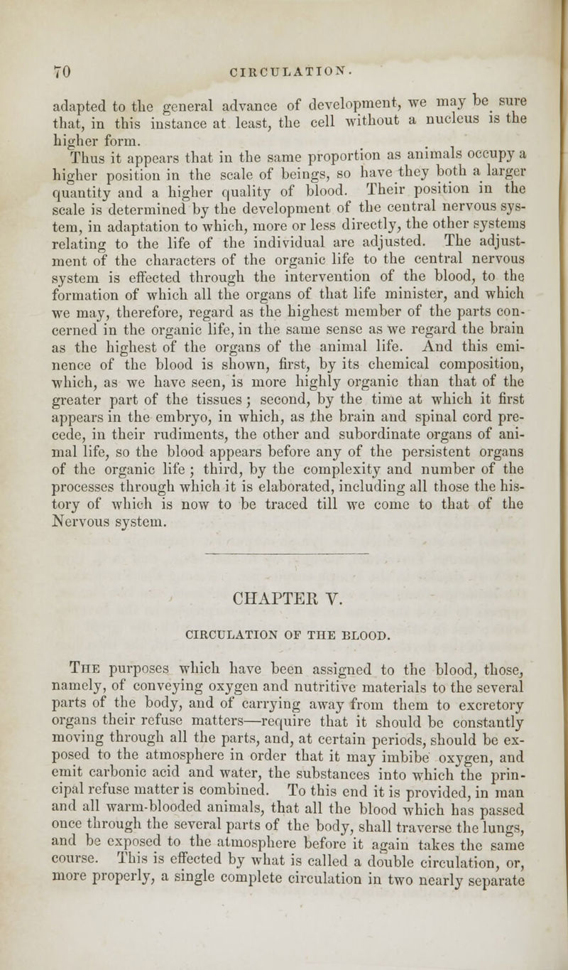 adapted to the general advance of development, we may be sure that, in this instance at least, the cell without a nucleus is the higher form. Thus it appears that in the same proportion as animals occupy a higher position in the scale of beings, so have they both a larger quantity and a higher quality of blood. Their position in the scale is determined by the development of the central nervous sys- tem, in adaptation to which, more or less directly, the other systems relating to the life of the individual are adjusted. The adjust- ment of the characters of the organic life to the central nervous system is effected through the intervention of the blood, to the formation of which all the organs of that life minister, and which we may, therefore, regard as the highest member of the parts con- cerned in the organic life, in the same sense as we regard the brain as the highest of the organs of the animal life. And this emi- nence of the blood is shown, first, by its chemical composition, which, as we have seen, is more highly organic than that of the greater part of the tissues; second, by the time at which it first appears in the embryo, in which, as .the brain and spinal cord pre- cede, in their rudiments, the other and subordinate organs of ani- mal life, so the blood appears before any of the persistent organs of the organic life ; third, by the complexity and number of the processes through which it is elaborated, including all those the his- tory of which is now to be traced till we come to that of the Nervous system. CHAPTER V. CIRCULATION OF THE BLOOD. The purposes which have been assigned to the blood, those, namely, of conveying oxygen and nutritive materials to the several parts of the body, and of carrying away from them to excretory organs their refuse matters—require that it should be constantly moving through all the parts, and, at certain periods, should be ex- posed to the atmosphere in order that it may imbibe oxygen, and emit carbonic acid and water, the substances into which the prin- cipal refuse matter is combined. To this end it is provided, in man and all warm-blooded animals, that all the blood which has passed once through the several parts of the body, shall traverse the lungs, and be exposed to the atmosphere before it again takes the same course. This is effected by what is called a double circulation, or, more properly, a single complete circulation in two nearly separate