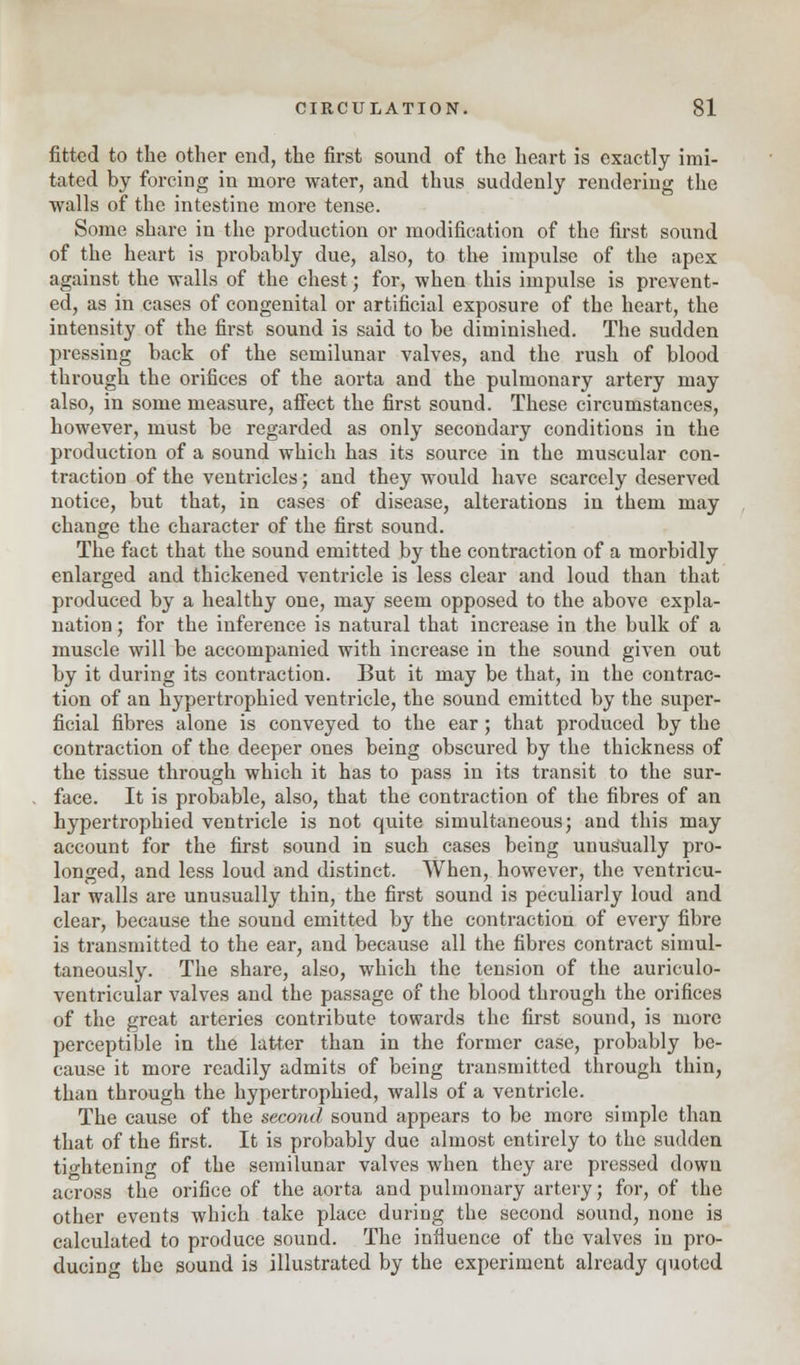 fitted to the other end, the first sound of the heart is exactly imi- tated by forcing in more water, and thus suddenly rendering the walls of the intestine more tense. Some share in the production or modification of the first sound of the heart is probably due, also, to the impulse of the apex against the walls of the chest; for, when this impulse is prevent- ed, as in cases of congenital or artificial exposure of the heart, the intensity of the first sound is said to be diminished. The sudden pressing back of the semilunar valves, and the rush of blood through the orifices of the aorta and the pulmonary artery may also, in some measure, affect the first sound. These circumstances, however, must be regarded as only secondary conditions in the production of a sound which has its source in the muscular con- traction of the ventricles; and they would have scarcely deserved notice, but that, in cases of disease, alterations in them may change the character of the first sound. The fact that the sound emitted by the contraction of a morbidly enlarged and thickened ventricle is less clear and loud than that produced by a healthy one, may seem opposed to the above expla- nation ; for the inference is natural that increase in the bulk of a muscle will be accompanied with increase in the sound given out by it during its contraction. But it may be that, in the contrac- tion of an hypertrophied ventricle, the sound emitted by the super- ficial fibres alone is conveyed to the ear; that produced by the contraction of the deeper ones being obscured by the thickness of the tissue through which it has to pass in its transit to the sur- face. It is probable, also, that the contraction of the fibres of an hypertrophied ventricle is not quite simultaneous; and this may account for the first sound in such cases being unusually pro- longed, and less loud and distinct. When, however, the ventricu- lar walls are unusually thin, the first sound is peculiarly loud and clear, because the sound emitted by the contraction of every fibre is transmitted to the ear, and because all the fibres contract simul- taneously. The share, also, which the tension of the auriculo- ventricular valves and the passage of the blood through the orifices of the great arteries contribute towards the first sound, is more perceptible in the latter than in the former case, probably be- cause it more readily admits of being transmitted through thin, than through the hypertrophied, walls of a ventricle. The cause of the second sound appears to be more simple than that of the first. It is probably due almost entirely to the sudden tightening of the semilunar valves when they are pressed down across the orifice of the aorta and pulmonary artery; for, of the other events which take place during the second sound, none is calculated to produce sound. The influence of the valves in pro- ducing the sound is illustrated by the experiment already quoted