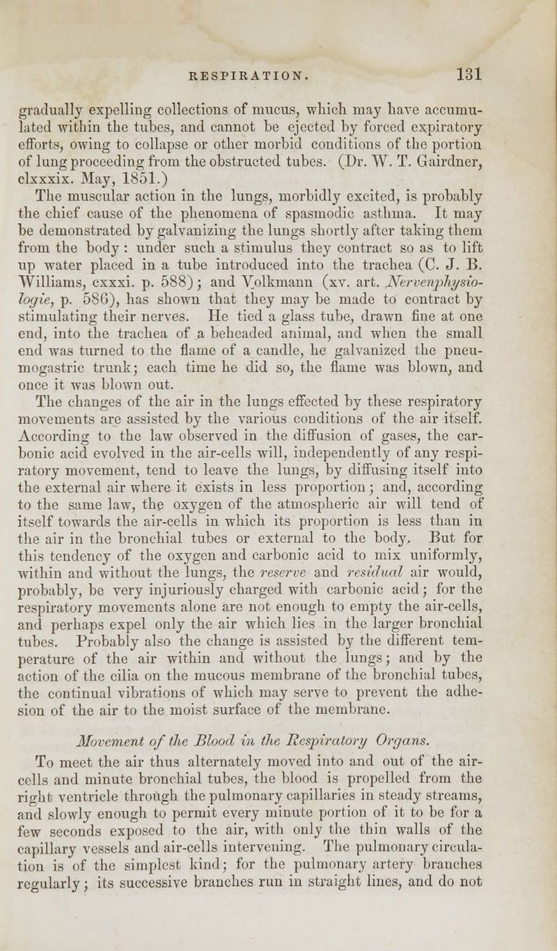gradually expelling collections of mucus, which may have accumu- lated within the tubes, and cannot be ejected by forced expiratory efforts, owing to collapse or other morbid conditions of the portion of lung proceeding from the obstructed tubes. (Dr. W. T. Gairdner, clxxxix. May, 1851.) The muscular action in the lungs, morbidly excited, is probably the chief cause of the phenomena of spasmodic asthma. It may be demonstrated by galvanizing the lungs shortly after taking them from the body : under such a stimulus they contract so as to lift up water placed in a tube introduced into the trachea (C. J. B. Williams, exxxi. p. 588); and Volkmann (xv. art. fiTervenphysio- logie, p. 586), has shown that they may be made to contract by stimulating their nerves. He tied a glass tube, drawn fine at one end, into the trachea of a beheaded animal, and when the small end was turned to the flame of a candle, he galvanized the pneu- mogastric trunk; each time he did so, the flame was blown, and once it was blown out. The changes of the air in the lungs effected by these respiratory movements are assisted by the various conditions of the air itself. According to the law observed in the diffusion of gases, the car- bonic acid evolved in the air-cells will, independently of any respi- ratory movement, tend to leave the lungs, by diffusing itself into the external air where it exists in less proportion; and, according to the same law, the oxygen of the atmospheric air will tend of itself towards the air-cells in which its proportion is less than in the air in the bronchial tubes or external to the body. But for this tendency of the oxygen and carbonic acid to mix uniformly, within and without the lungs, the reserve and residual air would, probably, be very injuriously charged with carbonic acid; for the respiratory movements alone are not enough to empty the air-cells, and perhaps expel only the air which lies in the larger bronchial tubes. Probably also the change is assisted by the different tem- perature of the air within and without the lungs; and by the action of the cilia on the mucous membrane of the bronchial tubes, the continual vibrations of which may serve to prevent the adhe- sion of the air to the moist surface of the membrane. Movement of the Blood in the Respiratory Organs. To meet the air thus alternately moved into and out of the air- cells and minute bronchial tubes, the blood is propelled from the right ventricle through the pulmonary capillaries in steady streams, and slowly enough to permit every minute portion of it to be for a few seconds exposed to the air, with only the thin walls of the capillary vessels and air-cells intervening. The pulmonary circula- tion is of the simplest kind; for the pulmonary artery branches regularly; its successive branches run in straight lines, and do not