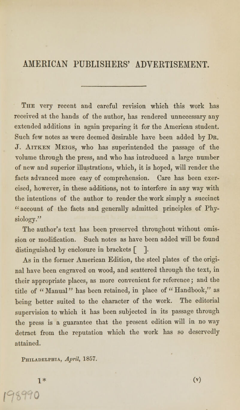 AMERICAN PUBLISHERS' ADVERTISEMENT. The very recent and careful revision which this work has received at the hands of the author, has rendered unnecessary any extended additions in again preparing it for the American student. Such few notes as were deemed desirable have been added by Dr. J. Aitken Meigs, who has superintended the passage of the volume through the press, and who has introduced a large number of new and superior illustrations, which, it is hoped, will render the facts advanced more easy of comprehension. Care has been exer- cised, however, in these additions, not to interfere in any way with the intentions of the author to render the work simply a succinct account of the facts and generally admitted principles of Phy- siology. The author's text has been preserved throughout without omis- sion or modification. Such notes as have been added will be found distinguished by enclosure in brackets [ ]. As in the former American Edition, the steel plates of the origi- nal have been engraved on wood, and scattered through the text, in their appropriate places, as more convenient for reference; and the title of Manual has been retained, in place of Handbook, as being better suited to the character of the work. The editorial supervision to which it has been subjected in its passage through the press is a guarantee that the present edition will in no way detract from the reputation which the work has so deservedly attained. Philadelphia, April, 1857. 1* OO