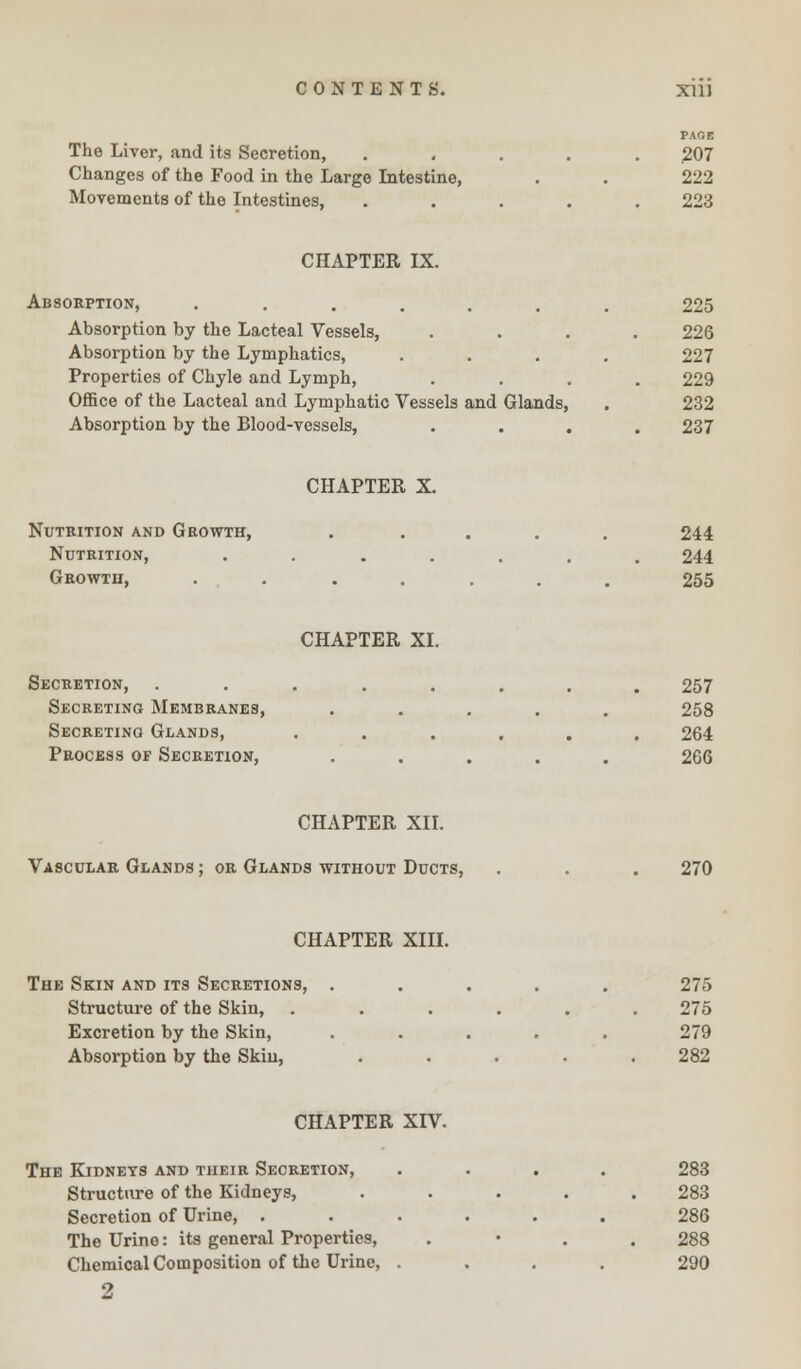 PAOE The Liver, and its Secretion, ..... 207 Changes of the Food in the Large Intestine, . . 222 Movements of the Intestines, ..... 223 CHAPTER IX. Absorption, ....... 225 Absorption by the Lacteal Vessels, .... 226 Absorption by the Lymphatics, .... 227 Properties of Chyle and Lymph, .... 229 Office of the Lacteal and Lymphatic Vessels and Glands, . 232 Absorption by the Blood-vessels, .... 237 CHAPTER X. Nutrition and Growth, ..... 244 Nutrition, ....... 244 Growth, ....... 255 CHAPTER XI. Secretion, ........ 257 Secreting Membranes, ..... 258 Secreting Glands, ...... 264 Process of Secretion, ..... 266 CHAPTER XII. Vascular Glands ; or Glands without Ducts, . . . 270 CHAPTER XIII. The Skin and its Secretions, ..... 275 Structure of the Skin, ...... 275 Excretion by the Skin, ..... 279 Absorption by the Skin, ..... 282 CHAPTER XIV. The Kidneys and their Secretion, .... 283 Structure of the Kidneys, ..... 283 Secretion of Urine, ...... 286 The Urino: its general Properties, . 288 Chemical Composition of the Urine, .... 290 2