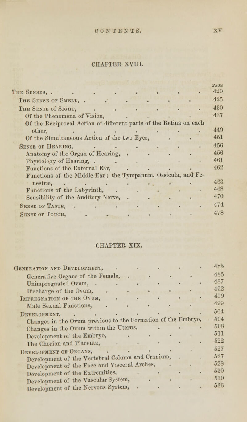 CHAPTER XVIII. The Senses, ........ The Sense of Smell, ...... The Sense of Sight, ...... Of the Phenomena of Vision, .... Of the Reciprocal Action of different parts of the Retina on each other, ....... Of the Simultaneous Action of the two Eyes, Sense of Hearing, ...... Anatomy of the Organ of Hearing, .... Physiology of Hearing, ...... Functions of the External Ear, .... Functions of the Middle Ear; the Tympanum, Ossicula, and Fe- nestra;, ....... Functions of the Labyrinth, ..... Sensibility of the Auditory Nerve, .... Sense of Taste, ....... Sense of Touch, ...... PAGE 420 425 430 437 440 451 456 456 461 462 463 468 470 474 478 CHAPTER XIX. Generation and Development, Genei'ative Organs of the Female, Unimpregnated Ovum, . Discharge of the Ovum, . Impregnation of the Ovum, Male Sexual Functions, .... Development, . Changes in the Ovum previous to the Formation of the Changes in the Ovum within the Uterus, Development of the Embryo, The Chorion and Placenta, Development of Organs, . Development of the Vertebral Column and Cranium, Development of the Face and Visceral Arches, Development of the Extremities, Development of the Vascular System, Development of the Nervous System, . 485 B 485 487 t 492 499 499 504 Embryo ■ 504 508 511 522 527 527 528 530 530 536