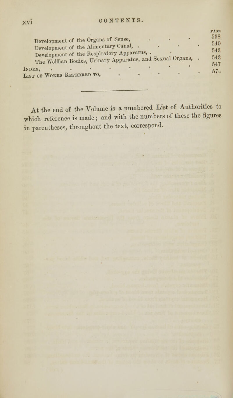PAGE 538 Development of the Organs of Sense, . • ^ Development of the Alimentary Canal, . Development of the Respiratory Apparatus, . . *™ The Wolffian Bodies, Urinary Apparatus, and Sexual Organs, . o43 Index, . ^ List of Works Referred to, At the end of the Volume is a numbered List of Authorities to which reference is made; and with the numbers of these the figures in parentheses, throughout the text, correspond.