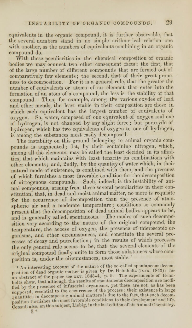 equivalents in the organic compound, it is further observable, that the several numbers stand in no simple arithmetical relation one with another, as the numbers of equivalents combining in an organic compound do. With these peculiarities in the chemical composition of organic bodies we may connect two other consequent facts: the first, that of the large number of different compounds that are formed out of comparatively few elements; the second, that of their great prone- ness to decomposition. For it is a general rule, that the greater the number of equivalents or atoms of an element that enter into the formation of an atom of a compound, the less is the stability of that compound. Thus, for example, among the various oxydes of lead and other metals, the least stable in their composition are those in which each equivalent has the largest number of equivalents of oxygen. So, water, composed of one equivalent of oxygen and one of hydrogen, is not changed by any slight force; but peroxyde of hydrogen, which has two equivalents of oxygen to one of hydrogen, is among the substances most easily decomposed. The instability on this ground belonging to animal organic com- pounds is augmented; 1st, by their containing nitrogen, which, among all the elements, may be called the least decided in its affini- ties, that which maintains with least tenacity its combinations with other elements; and, 2ndly, by the quantity of water which, in their natural mode of existence, is combined with them, and the presence of which furnishes a most favorable condition for the decomposition of nitrogenous compounds. Such, indeed, is the instability of ani- mal compounds, arising from these several peculiarities in their con- stitution, that, in dead and moist animal matter, no more is requisite for the occurrence of decomposition than the presence of atmo- spheric air and a moderate temperature; conditions so commonly present that the decomposition of dead animal bodies appears to be, and is generally called, spontaneous. The modes of such decompo- sition vary according to the nature of the original compound, the temperature, the access of oxygen, the presence of microscopic or- ganisms, and other circumstances, and constitute the several pro- cesses of decay and putrefaction; in the results of which processes the only general rule seems to be, that the several elements of the original compound finally unite to form those substances whose com- position is, under the circumstances, most stable. ' i An interesting account of the nature of the so-called spontaneous decom- position of dead organic matter is given by Dr. Helmholtz (lxxx. 1843): for an abstract of the paper see xxv. 1843-4, p. 5. The experiments of Helm- holtz show, that although the results of spontaneous decomposition are modi- fied by the presence of infusorial organisms, yet these are not, as has been supposed, essential to the occurrence of the process: their existence in large aaaatities in decomposing animal matters is due to the fact, that such decom- position furnishes the most favorable conditions to their development midlife. Consult also, on tins subject, Liebig, in the last edition of his Animal Chemistry.