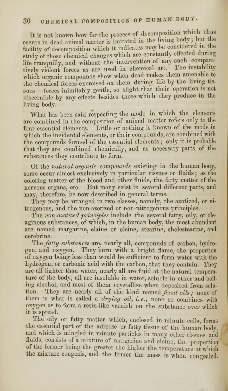 It is not known how far the process of decomposition which thus occurs in dead animal matter is imitated in the living body; but the facility of decomposition which it indicates may be considered in the study of those chemical changes which are constantly effected during life tranquilly, and without the intervention of any such compara- tively violent forces as are used in chemical art. The instability which organic compounds show when dead makes them amenable to the chemical forces exercised on them during life by the living tis- sues—forces inimitably gentle, so slight that their operation is not discernible by any effects besides those which they produce in the living body. What has been said respecting the mode in which the elements are combined in the composition of animal matter refers only to the four essential elements. Little or nothing is known of the modern which the incidental elements, or their compounds, are combined with the compounds formed of the essential elements; only it is probable that they are combined chemically, and as necessary parts of the substances they contribute to form. Of the natural organic compounds existing in the human body, some occur almost exclusively in particular tissues or fluids; as the coloring matter of the blood and other fluids, the fatty matter of the nervous organs, etc. But many exist in several different parts, and may, therefore, be now described in general terms. They may be arranged in two classes, namely, the azotized, or ni- trogenous, and the non-azotized or non-nitrogenous principles. The non-azotized principles include the several fatty, oily, or ole- aginous substances, of which, in the human body, the most abundant are named margarine, elaine or oleine, stearine, cholestearine, and cerebrine. The fatty substances are, nearly all, compounds of carbon, hydro- gen, and oxygen. They burn with a bright flame, the proportion of oxygen being less than would be sufficient to form water with the hydrogen, or carbonic acid with the carbon, that they contain. They are all lighter than water, nearly all are fluid at the natural tempera- ture of the body, all are insoluble in water, soluble in ether and boil- ing alcohol, and most of them crystallize when deposited from solu- tion. They are nearly all of the kind named fixed oils; none of them is what is called a drying oil, i. e., none so combines with oxygen as to form a resin-like varnish on the substance over which it is spread. The oily or fatty matter which, enclosed in minute cells, forms the essential part of the adipose or fatty tissue of the human body, and which is mingled in minute particles in many other tissues and fluids, consists of a mixture of margarine and oleine, the proportion of the former being the greater the higher the temperature at which the mixture congeals, and the firmer the mass is when concealed.