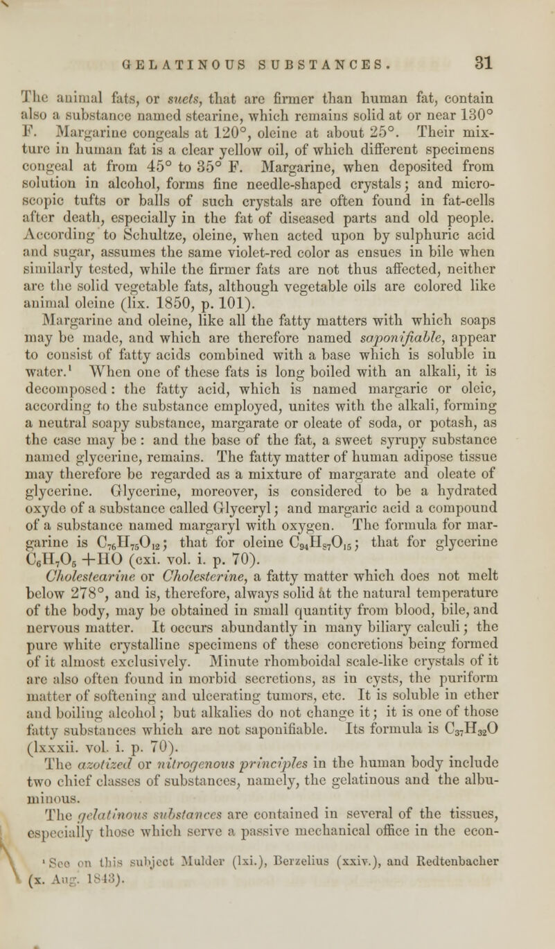 \ The animal fats, or suets, that are firmer than human fat, contain also a substance named stearine, which remains solid at or near 130° F. 31 alizarine congeals at 120°, oleine at about 25°. Their mix- ture in human fat is a clear yellow oil, of which different specimens congeal at from 45° to 35° F. Margarine, when deposited from solution in alcohol, forms fine needle-shaped crystals; and micro- scopic tufts or balls of such crystals are often found in fat-cells alter death, especially in the fat of diseased parts and old people. According to Schultze, oleine, when acted upon by sulphuric acid ami sugar, assumes the same violet-red color as ensues in bile when similarly tested, while the firmer fats are not thus affected, neither are the solid vegetable fats, although vegetable oils are colored like animal oleine (lix. 1850, p. 101). Margarine and oleine, like all the fatty matters with which soaps may be made, and which are therefore named saponifiable, appear to consist of fatty acids combined with a base which is soluble in water.' When one of these fats is long boiled with an alkali, it is decomposed : the fatty acid, which is named margaric or oleic, according to the substance employed, unites with the alkali, forming a neutral soapy substance, margarate or oleate of soda, or potash, as the case may be: and the base of the fat, a sweet syrupy substance named glycerine, remains. The fatty matter of human adipose tissue may therefore be regarded as a mixture of margarate and oleate of glycerine. Glycerine, moreover, is considered to be a hydrated oxydo of a substance called Glyceryl; and margaric acid a compound of a substance named margaryl with oxygen. The formula for mar- garine is C76II75012; that for oleine C94II«70,5; that for glycerine C6H705 +110 (cxi. vol. i. p. 70). Cholcstearine or Cholesterine, a fatty matter which does not melt below 278°, and is, therefore, always solid at the natural temperature of the body, may be obtained in small quantity from blood, bile, and nervous matter. It occurs abundantly in many biliary calculi; the pure white crystalline specimens of these concretions being formed of it almost exclusively. Minute rhomboidal scale-like crystals of it are also often found in morbid secretions, as in cysts, the puriform matter of softening and ulcerating tumors, etc. It is soluble in ether ami boiling alcohol; but alkalies do not change it; it is one of those fatty substances which are not saponifiable. Its formula is C37H320 (lxxxii. vol. i. p. 70). The azotized or nitrogenous principles in the human body include two chief classes of substances, namely, the gelatinous and the albu- minous. The gelatinous substances are contained in several of the tissues, especially those which serve a passive mechanical office in the econ- 1 See en tliis subject Mulder (lxi.), Berzelius (xxiv.), and Redtcnbaclier