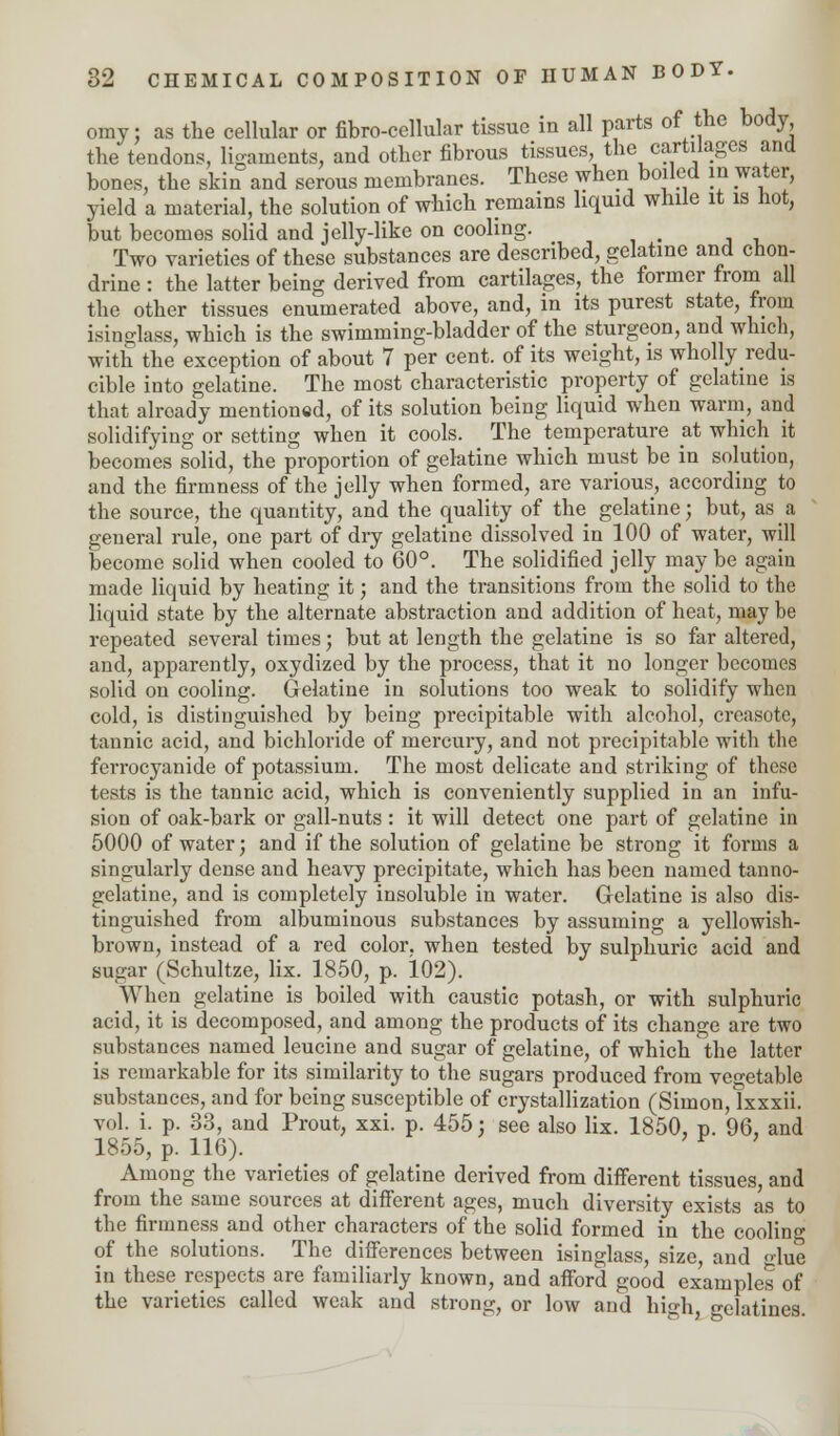 omy; as the cellular or fibro-cellular tissue in all parts of the body the tendons, ligaments, and other fibrous tissues, the cartilages and bones, the skin and serous membranes. These when boiled in water, yield a material, the solution of which remains liquid while it is hot, but becomes solid and jelly-like on cooling. Two varieties of these substances are described, gelatine and cnon- drine : the latter being derived from cartilages, the former from all the other tissues enumerated above, and, in its purest state, from isinglass, which is the swimming-bladder of the sturgeon, and which, with the exception of about 7 per cent, of its weight, is whollyredu- cible into gelatine. The most characteristic property of gelatine is that already mentioned, of its solution being liquid when warm, and solidifying or setting when it cools. The temperature at which it becomes solid, the proportion of gelatine which must be in solution, and the firmness of the jelly when formed, are various, according to the source, the quantity, and the quality of the gelatine; but, as a general rule, one part of dry gelatine dissolved in 100 of water, will become solid when cooled to 60°. The solidified jelly may be again made liquid by heating it; and the transitions from the solid to the liquid state by the alternate abstraction and addition of heat, may be repeated several times; but at length the gelatine is so far altered, and, apparently, oxydized by the process, that it no longer becomes solid on cooling. Gelatine in solutions too weak to solidify when cold, is distinguished by being precipitable with alcohol, creasote, tannic acid, and bichloride of mercury, and not precipitable with the ferrocyanide of potassium. The most delicate and striking of these tests is the tannic acid, which is conveniently supplied in an infu- sion of oak-bark or gall-nuts : it will detect one part of gelatine in 5000 of water; and if the solution of gelatine be strong it forms a singularly dense and heavy precipitate, which has been named tanno- gelatine, and is completely insoluble in water. Gelatine is also dis- tinguished from albuminous substances by assuming a yellowish- brown, instead of a red color, when tested by sulphuric acid and sugar (Schultze, lix. 1850, p. 102). When gelatine is boiled with caustic potash, or with sulphuric acid, it is decomposed, and among the products of its change are two substances named leucine and sugar of gelatine, of which the latter is remarkable for its similarity to the sugars produced from vegetable substances, and for being susceptible of crystallization (Simon, lxxxii. vol. i. p. 33, and Prout, xxi. p. 455; see also lix. 1850, p. 96, and 1855, p. 116). r Among the varieties of gelatine derived from different tissues, and from the same sources at different ages, much diversity exists as to the firmnessand other characters of the solid formed in the cooling of the solutions. The differences between isinglass, size, and glue in these respects are familiarly known, and afford good examples of the varieties called weak and strong, or low and high, gelatines.