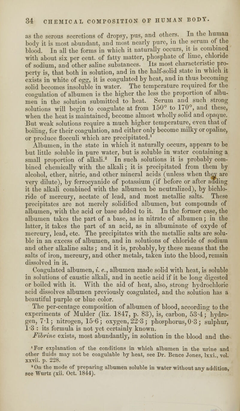 as the serous secretions of dropsy, pus, and others. In the human body it is most abundant, and most nearly pure, in the serum of the blood. In all the forms in which it naturally occurs, it is combined with about six per cent, of fatty matter, phosphate of lime, chloride of sodium, and other saline substances. Its most characteristic pro- perty is, that both in solution, and in the half-solid state in which it exists in white of egg, it is coagulated by heat, and in thus becoming solid becomes insoluble in water. The temperature required for the coagulation of albumen is the higher the less the proportion of albu- men in the solution submitted to heat. Serum and such strong solutions will begin to coagulate at from 150° to 170°, and these, when the heat is maintained, become almost wholly solid and opaque. But weak solutions require a much higher temperature, even that of boiling, for their coagulation, and either only become milky or opaline, or produce flocculi which are precipitated.1 Albumen, in the state in which it naturally occurs, appears to be but little soluble in pure water, but is soluble in water containing a small proportion of alkali.2 In such solutions it is probably com- bined chemically with the alkali; it is precipitated from them by alcohol, ether, nitric, and other mineral acids (unless when they are very dilute), by ferrocyanide of potassium (if before or after adding it the alkali combined with the albumen be neutralized), by bichlo- ride of mercury, acetate of lead, and most metallic salts. These precipitates are not merely solidified albumen, but compounds of albumen, with the acid or base added to it. In the former case, the albumen takes the part of a base, as in nitrate of albumen; in the latter, it takes the part of an acid, as in albuminate of oxyde of mercury, lead, etc. The precipitates with the metallic salts are solu- ble in an excess of albumen, and in solutions of chloride of sodium and other alkaline salts; and it is, probably, by these means that the salts of iron, mercury, and other metals, taken into the blood, remain dissolved in it. Coagulated albumen, i. e., albumen made solid with heat, is soluble in solutions of caustic alkali, and in acetic acid if it be long digested or boiled with it. With the aid of heat, also, strong hydrochloric acid dissolves albumen previously coagulated, and the solution has a beautiful purple or blue color. The per-centage composition of albumen of blood, according to the experiments of Mulder (lix. 1847, p. 83), is, carbon, 53-4; hydro- gen, 7-1; nitrogen, 15-6; oxygen, 22-3; phosphorus, 0-3 ; sulphur, 13 : its formula is not yet certainly known. Fibrine exists, most abundantly, in solution in the blood and the ■For explanation of the conditions in which albumen in the urine and other fluids may not be coagulable by heat, see Dr. Bence Jones, lxxi., vol. xxvii. p. 228. 3 On the mode of preparing albumen soluble in water without any addition, see Wurtz (xii. Oct. 1844).