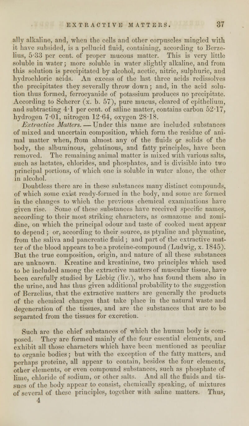 ally alkaline, and, when the cells and other corpuscles mingled with it Lave subsided, is a pellucid fluid, containing, according to Berze- lius, 5-33 per cent, of proper mucous matter. This is very little soluble in water; more soluble in water slightly alkaline, and from this solution is precipitated by alcohol, acetic, nitric, sulphuric, and hydrochloric acids. An excess of the last three acids redissolves the precipitates they severally throw down; and, in the acid solu- tion thus formed, ferrocyanide of potassium produces no precipitate. According to Scherer (x. b. 57), pure mucus, cleared of epithelium, and subtracting 4-1 per cent, of saline matter, contains carbon 52-17, hydrogen 7-01, nitrogen 12-64, oxygen 28-18. Extractive Matters. — Under this name are included substances of mixed and uncertain composition, which form the residue of ani- mal matter when, froni almost any of the fluids or solids of the body, the albuminous, gelatinous, and fatty principles, have been removed. The remaining animal matter is mixed with various salts, •such as lactates, chlorides, and phosphates, and is divisible into two principal portions, of which one is soluble in water alone, the other in alcohol. Doubtless there arc in these substances many distinct compounds, of which some exist ready-formed in the body, and some are formed in the changes to which the previous chemical examinations have given rise. Some of these substances have received specific names, according to their most striking characters, as osmazome and zomi- dine, on which the principal odour and taste of cooked meat appear to depend ; or, according to their source, as ptyaline and phymatine, from the saliva and pancreatic fluid ; and part of the extractive mat- ter of the blood appears to be a proteine-compound (Ludwig, x. 1845). But the true composition, origin, and nature of all these substances are unknown. Kreatine and kreatiniuc, two principles which used to be included among the extractive matters of muscular tissue, have been carefully studied by Liebig (Hv.), who has found them also in the urine, and has thus given additional probability to the suggestion of Berzelius, that the extractive matters are generally the products of the chemical changes that take place in the natural waste and degeneration of the tissues, and are the substances that are to be separated from the tissues for excretion. Such are the chief substances of which the human body is com- posed. They arc formed mainly of the four essential elements, and exhibit all those characters which have been mentioned as peculiar to organic bodies; but with the exception of the fatty matters, and perhaps proteine, all appear to contain, besides the four elements, other elements, or even compound sxibstances, such as phosphate of lime, chloride of sodium, or other salts. And all the fluids and tis- sues of the body appear to consist, chemically speaking, of mixtures of several of these principles, together with saline matters. Thus, 4