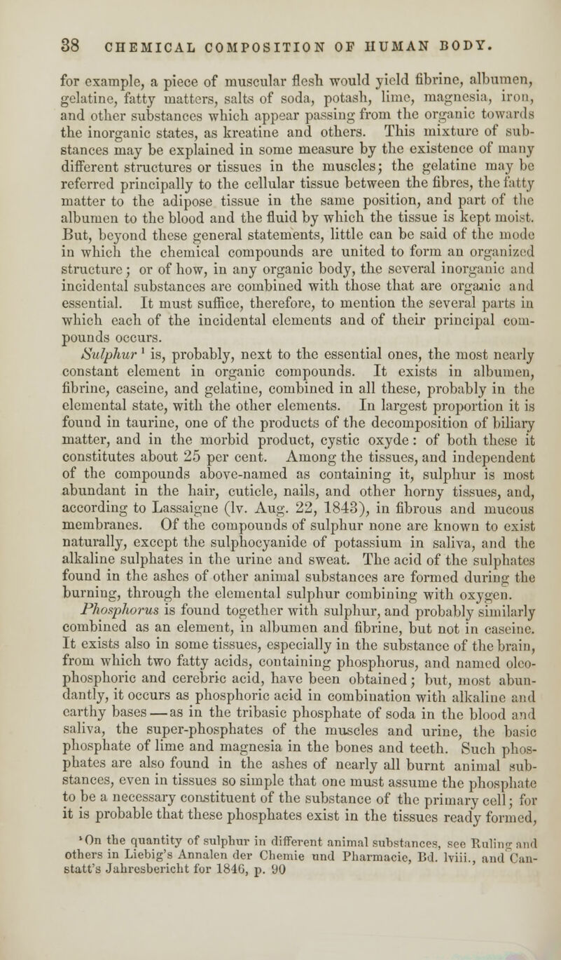 for example, a piece of muscular flesh would yield fibrine, albumen, gelatine, fatty matters, salts of soda, potash, lime, magnesia, iron, and other substances which appear passing from the organic towards the inorganic states, as kreatine and others. This mixture of sub- stances may be explained in some measure by the existence of many different structures or tissues in the muscles; the gelatine may be referred principally to the cellular tissue between the fibres, the fatty matter to the adipose tissue in the same position, and part of the albumen to the blood and the fluid by which the tissue is kept moist. But, beyond these general statements, little can be said of the mode in which the chemical compounds are united to form an organized structure; or of how, in any organic body, the several inorganic and incidental substances are combined with those that are organic and essential. It must suffice, therefore, to mention the several parts in which each of the incidental elements and of their principal com- pounds occurs. Sulphur' is, probably, next to the essential ones, the most nearly constant element in organic compounds. It exists in albumen, fibrine, caseine, and gelatine, combined in all these, probably in the elemental state, with the other elements. In largest proportion it is found in taurine, one of the products of the decomposition of biliary matter, and in the morbid product, cystic oxyde: of both these it constitutes about 25 per cent. Among the tissues, and independent of the compounds above-named as containing it, sulphur is most abundant in the hair, cuticle, nails, and other horny tissues, and, according to Lassaigne (lv. Aug. 22, 1843), in fibrous and mucous membranes. Of the compounds of sulphur none are known to exist naturally, except the sulphocyanide of potassium in saliva, and the alkaline sulphates in the urine and sweat. The acid of the sulphates found in the ashes of other animal substances are formed during the burning, through the elemental sulphur combining with oxygen. Phosphorus is found together with sulphur, and probably similarly combined as an element, in albumen and fibrine, but not in caseine. It exists also in some tissues, especially in the substance of the brain, from which two fatty acids, containing phosphorus, and named oleo- phosphoric and cerebric acid, have been obtained; but, most abun- dantly, it occurs as phosphoric acid in combination with alkaline and earthy bases—as in the tribasic phosphate of soda in the blood and saliva, the super-phosphates of the muscles and urine, the basic phosphate of lime and magnesia in the bones and teeth. Such phos- phates are also found in the ashes of nearly all burnt animal sub- stances, even in tissues so simple that one must assume the phosphate to be a necessary constituent of the substance of the primary cell; for it is probable that these phosphates exist in the tissues ready formed, lOn the quantity of sulphur in different animal substances, see Ruling and Others in Liebig's Annalen dcr Clicmie und Pharmacie, Bd. lviii., andCan- statt's Jahresbericht for 184G, p. (J0
