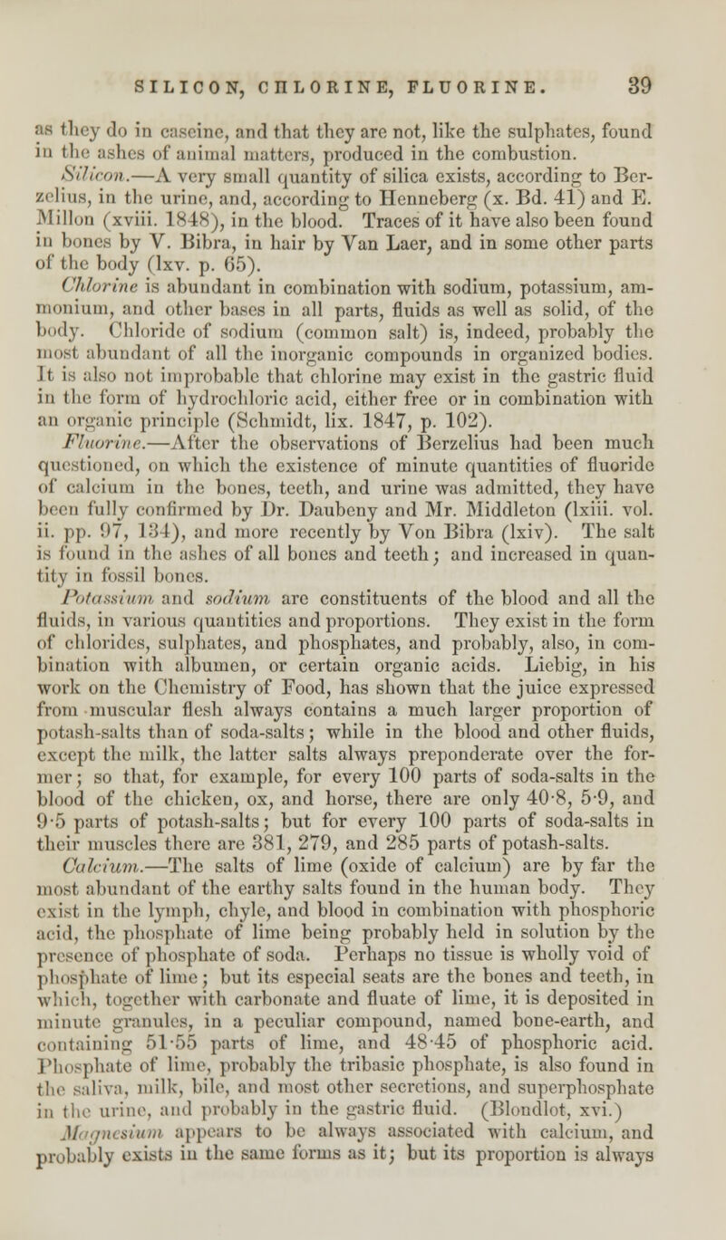 M they do in cascine, and that they arc not, like the sulphates, found in the ashes of animal matters, produced in the combustion. Silicon.—A very small quantity of silica exists, according to Ber- zelius, in the urine, and, according to Henneberg (x. Bd. 41) and E. Millon (xviii. 1848), in the blood. Traces of it have also been found in bones by V. Bibra, in hair by Van Laer, and in some other parts of the body (lxv. p. 65). Chlorine is abundant in combination with sodium, potassium, am- monium, and other bases in all parts, fluids as well as solid, of the body. Chloride of sodium (common salt) is, indeed, probably the mosi abundant of all the inorganic compounds in organized bodies. It is also not improbable that chlorine may exist in the gastric fluid in the form of hydrochloric acid, either free or in combination with an organic principle (Schmidt, lix. 1847, p. 102). Fluorine.—After the observations of Berzelius had been much questioned, on which the existence of minute quantities of fluoride of calcium in the bones, teeth, and urine was admitted, they have been fully confirmed by Dr. Daubeny and Mr. Middleton (lxiii. vol. ii. pp. 97, I'M), and more recently by Von Bibra (lxiv). The salt is found in the ashes of all bones and teeth; and increased in quan- tity in fossil bones. Potassium and sodium are constituents of the blood and all the fluids, iu various quantities and proportions. They exist in the form of chlorides, sulphates, and phosphates, and probably, also, in com- bination with albumen, or certain organic acids. Liebig, in his work on the Chemistry of Food, has shown that the juice expressed from muscular flesh always contains a much larger proportion of potash-salts than of soda-salts; while in the blood and other fluids, except the milk, the latter salts always preponderate over the for- mer; so that, for example, for every 100 parts of soda-salts in the blood of the chicken, ox, and horse, there are only 40-8, 5-9, and 9*5 parts of potash-salts; but for every 100 parts of soda-salts in their muscles there are 381, 279, and 285 parts of potash-salts. Calcium.—The salts of lime (oxide of calcium) are by far the most abundant of the earthy salts found in the human body. They exist in the lymph, chyle, and blood in combination with phosphoric acid, the phosphate of lime being probably held in solution by the presence of phosphate of soda. Perhaps no tissue is wholly void of phosphate of lime; but its especial seats are the bones and teeth, in which, together with carbonate and fluate of lime, it is deposited in minute granules, in a peculiar compound, named bone-earth, and containing 51*55 parts of lime, and 48-45 of phosphoric acid. Phosphate of lime, probably the tribasic phosphate, is also found in the saliva, milk, bile, and most other secretions, and superphosphate in the urine, and probably in the gastric fluid. (Blondlot, xvi.) lesium appears to be always associated with calcium, and probably exists in the same forms as it; but its proportion is always