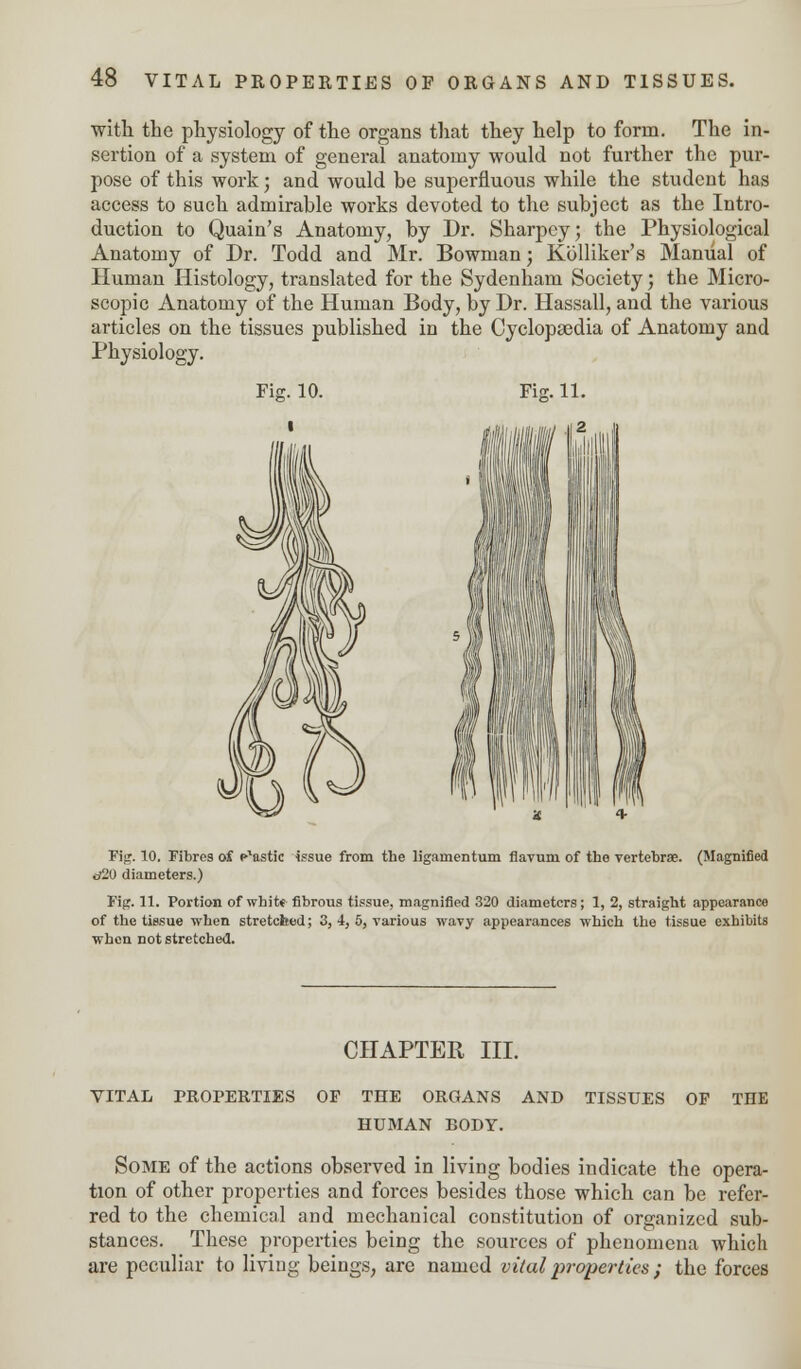 with the physiology of the organs that they help to form. The in- sertion of a system of general anatomy would not further the pur- pose of this work; and would be superfluous while the student has access to such admirable works devoted to the subject as the Intro- duction to Quain's Anatomy, by Dr. Sharpcy; the Physiological Anatomy of Dr. Todd and Mr. Bowman; Kolliker's Manual of Human Histology, translated for the Sydenham Society; the Micro- scopic Anatomy of the Human Body, by Dr. Hassall, and the various articles on the tissues published in the Cyclopaedia of Anatomy and Physiology. Fie;. 10. Fia. 11. Fig. TO. Fibres of Mastic issue from the ligainentum flavuni of the vertebrae. (Magnified d20 diameters.) Fig. 11. Portion of white fibrous tissue, magnified 320 diameters; 1, 2, straight appearance of the tissue when stretched; 3, 4, 5, various wavy appearances which the tissue exhibits when not stretched. CHAPTER III. VITAL PROPERTIES OF THE ORGANS AND TISSUES OP THE HUMAN BODY. Some of the actions observed in living bodies indicate the opera- tion of other properties and forces besides those which can be refer- red to the chemical and mechanical constitution of organized sub- stances. These properties being the sources of phenomena which are peculiar to living beings, are named vital properties ; the forces