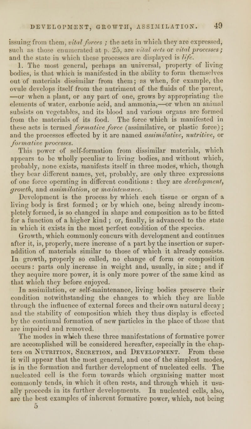 issuing from them, vital forces ; the acts in which they are expressed, Mich as those enumerated at p. 25, are vital acts or vital processes ; and the state in which these processes arc displayed is life. 1. The most general, perhaps an universal, property of living bodies, is that which is manifested in the ability to form themselves out of materials dissimilar from them; as when, for example, the ovule develops itself from the nutriment of the fluids of the parent, —or when a plant, or any part of one, grows by appropriating the elements of water, carbonic acid, and ammonia,—or when an animal subsists on vegetables, and its blood and various organs are formed from the materials of its food. The force which is manifested in these acts is termed formative force (assimilative, or plastic force); and the processes effected by it are named assimilative, nutritive, or formative processes. This power of self-formation from dissimilar materials, which appears to be wholly peculiar to living bodies, and without which, probably, none exists, manifests itself in three modes, which, though they hear different names, yet, probably, are only three expressions of one force operating in different conditions : they are development, growth, and assimilation, or maintenance. Development is the process by which each tissue or organ of a living body is first formed; or by which one, being already incom- pletely formed, is so changed in shape and composition as to be fitted for a function of a higher kind; or, finally, is advanced to the state in which it exists in the most perfect condition of the species. Growth, which commonly concurs with development and continues after it, is, properly, mere increase of a part by the insertion or super- addition of materials similar to those of which it already consists. In growth, properly so called, no change of form or composition occurs : parts only increase in weight and, usually, in size; and if they acquire more power, it is only more power of the same kind as that which they before enjoyed. In assimilation, or self-maintenance, living bodies preserve their condition notwithstanding the changes to which they are liable through the influence of external forces and their own natural decay; and the stability of composition which they thus display is effected by the continual formation of new particles in the place of those that are impaired and removed. The modes in which these three manifestations of formative power arc accomplished will be considered hereafter, especially in the chap- ters on Nutrition, Secretion, and Development. From these it will appear that the most general, and one of the simplest modes, is in the formation and further development of nucleated cells. The nucleated cell is the form towards which organising matter most commonly tends, in which it often rests, and through which it usu- ally proceeds in its further developments. In nucleated cells, also, are the best examples of inherent formative power, which, not being 5