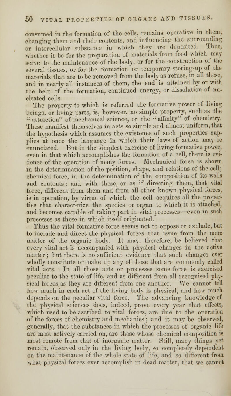 consumed in the formation of the cells, remains operative in them, changing them and their contents, and influencing the surrounding or intercellular substance in which they are deposited. Thus, whether it be for the preparation of materials from food which may serve to the maintenance of the body, or for the construction of the several tissues, or for the formation or temporary storing-up of the materials that are to be removed from the body as refuse, in all these, and in nearly all instances of them, the end is attained by or with the help of the formation, continued energy, or dissolution of nu- cleated cells. The property to which is referred the formative power of living beings, or living parts, is, however, no simple property, such as the  attraction of mechanical science, or the  affinity of chemistry. These manifest themselves in acts so simple and almost uniform, that the hypothesis which assumes the existence of such properties sup- plies at once the language in which their laws of action may be enunciated. But in the simplest exercise of living formative power, even in that which accomplishes the formation of a cell, there is evi- dence of the operation of many forces. Mechanical force is shown in the determination of the position, shape, and relations of the cell; chemical force, in the determination of the composition of its walls and contents: and with these, or as if directing them, that vital force, different from them and from all other known physical forces, is in operation, by virtue of which the cell acquires all the proper- ties that characterize the species or organ to which it is attached, and becomes capable of taking part in vital processes—even in such processes as those in which itself originated. Thus the vital formative force seems not to oppose or exclude, but to include and direct the physical forces that issue from the mere matter of the organic body. It may, therefore, be believed that every vital act is accompanied with physical changes in the active matter; but there is no sufficient evidence that such changes ever wholly constitute or make up any of those that are commonly called vital acts. In all those acts or processes some force is exercised peculiar to the state of life, and as different from all recognised phy- sical forces as they are different from one another. We cannot tell how much in each act of the living body is physical, and how much depends on the peculiar vital force. The advancing knowledge of the physical sciences does, indeed, prove every year that effects, which used to be ascribed to vital forces, are due to the operation of the forces of chemistry and mechanics; and it may be observed, generally, that the substances in which the processes of organic life are most actively carried on, are those whose chemical composition is most remote from that of inorganic matter. Still, many things yet remain, observed only in the living body, so completely dependent on the maintenance of the whole state of life, and so different from what physical farces ever accomplish in dead matter, that we cannot