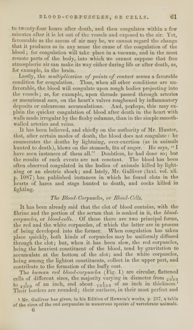 to twenty-four hours after death, and then coagulates within a few minutes after it is let out of the vessels and exposed to the air. Yet, favourable as the access of air may be, we cannot regard the change that it produces as in any sense the cause of the coagulation of the blood; for coagulation will take place in a vacuum, and in the most remote parts of the body, into which we cannot suppose that free atmospheric air can make its way either during life or after death, as, for example, in the brain. Lastly, the multiplication of points of contact seems a favorable condition for coagulation. Thus, when all other conditions are un- t'a\ inable, the blood will coagulate upon rough bodies projecting into the vessels; as, for example, upon threads passed through arteries or aneurismal sacs, on the heart's valves roughened by inflammatory deposits or calcareous accumulations. And, perhaps, this may ex- plain the quicker coagulation of blood after death in the heart with walls made irregular by the ileshy columns, than in the simple smooth- walled arteries and veins. It has been believed, and chiefly on the authority of Mr. Hunter, that, after certain modes of death, the blood does not coagulate : he enumerates the deaths by lightning, over-exertion (as in animals hunted to death), blows on the stomach, fits of anger. He says,  I have seen instances of them all. Doubtless, he had done so; but the results of such events are not constant. The blood has been often observed coagulated in the bodies of animals killed by light- ning or an electric shock; and lately, Mr. Gulliver (lxxi. vol. xli. p. 1087) has published instances in which he found clots in the hearts of hares and stags hunted to death, and cocks killed in lighting. The Blood-Corpuscles, or Blood-Cells. It has been already said that the clot of blood contains, with the fibrine and the portion of the serum that is soaked in it, the blood- corpuscles, or blood-cells. Of these there are two principal forms, the red and the white corpuscles, of which the latter are in process of being developed into the former. When coagulation has taken place quickly, both kinds of corpuscles may be uniformly diffused through the clot; but, when it has been slow, the red corpuscles, being the heaviest constituent of the blood, tend by gravitation to accumulate at the bottom of the clot; and the white corpuscles, being among the lightest constituents, collect in the upper part, and contribute to the formation of the burly coat. The liuman red blood-corpuscles (Fig. I) are circular, flattened cells of different sizes, the majority varying in diameter from -*-£$-$ to jg'flg of an inch, and about Tillli)a of an inch in thickness.1 Their borders are rounded; their surfaces, in their most perfect and 1 Mr. Gulliver lias given, in his Edition of Ilewson's works, p. 2?», a table of the sizes of the red corpuscles in numerous species of vertebrate animals. 6
