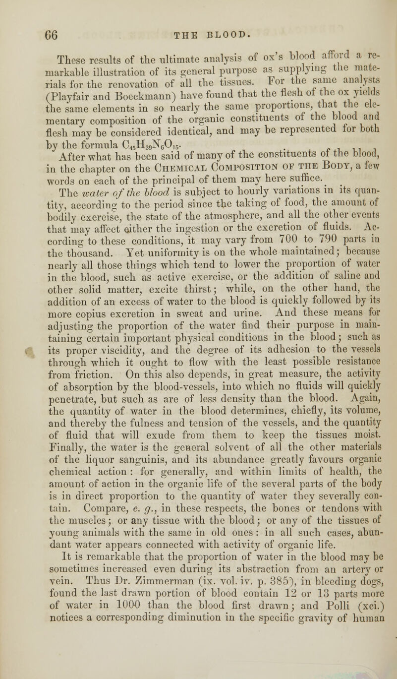 These results of the ultimate analysis of ox's blood afford a re- markable illustration of its general purpose as supplying the mate- rials for the renovation of all the tissues. For the same analysts (Playfair and Boeckmann) have found that the flesh of the ox yields the same elements in so nearly the same proportions that the ele- mentary composition of the organic constituents of the blood and flesh may be considered identical, and may be represented for both by the formula C45H39N60,5. , After what has been said of many of the constituents of the blood, in the chapter on the Chemical Composition of the Body, a few words on each of the principal of them may here suffice. _ The water of the Hood is subject to hourly variations in its quan- tity, according to the period since the taking of food, the amount of bodily exercise, the state of the atmosphere, and all the other events that may affect either the ingestion or the excretion of fluids. Ac- cording to these conditions, it may vary from 700 to 790 parts in the thousand. Yet uniformity is on the whole maintained; because nearly all those things which tend to lower the proportion of water in the blood, such as active exercise, or the addition of saline and other solid matter, excite thirst; while, on the other hand, the addition of an excess of water to the blood is quickly followed by its more copius excretion in sweat and urine. And these means for adjusting the proportion of the water find their purpose in main- taining certain important physical conditions in the blood; such as its proper viscidity, and the degree of its adhesion to the vessels through which it ought to flow with the least possible resistance from friction. On this also depends, in great measure, the activity of absorption by the blood-vessels, into which no fluids will quickly penetrate, but such as are of less density than the blood. Again, the quantity of water in the blood determines, chiefly, its volume, and thereby the fulness and tension of the vessels, and the quantity of fluid that will exude from them to keep the tissues moist. Finally, the water is the general solvent of all the other materials of the liquor sanguinis, and its abundance greatly favours organic cliemical action : for generally, and within limits of health, the amount of action in the organic life of the several parts of the body is in direct proportion to the quantity of water they severally con- tain. Compare, e. g., in these respects, the bones or tendons with the muscles; or any tissue with the blood; or any of the tissues of young animals with the same in old ones : in all such cases, abun- dant water appears connected with activity of organic life. It is remarkable that the proportion of water in the blood may be sometimes increased even during its abstraction from an artery or vein. Thus Dr. Zimmerman (ix. vol. iv. p. 385), in bleeding dogs, found the last drawn portion of blood contain 12 or 13 parts more of water in 1000 than the blood first drawn; and Polli (xci.) notices a corresponding diminution in the specific gravity of human