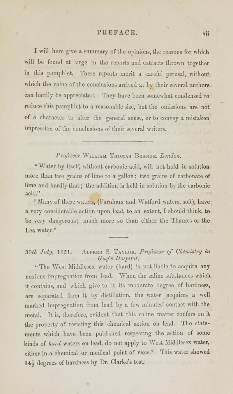 I will here give a summary of the opinions, the reasons for which will be found at large in the reports and extracts thrown together in this pamphlet These reports merit a careful perusal, without which the value of the conclusions arrived at by their several authors can hardly be appreciated. They have been somewhat condensed to reduce this pamphlet to a reasonable size, but the omissions are not of a character to alter the general sense, or to convey a mistaken impression of the conclusions of their several writers. Professor William Thomas Brande. London.  Water by itself, without carbonic acid, will not hold in solution more than two grains of lime to a gallon; two grains of carbonate of lime and hardly that; the addition is held in solution by the carbonic acid. ': Many of these waters, (Farnham and Watford waters, soft), have a very considerable action upon lead, to an extent, I should think, to be very dangerous; much more so than either the Thames or the Lea water. 30th July, 1851. Alfred S. Taylor, Professor of Chemistry in Guy's Hospital. The West Middlesex water (hard) is not liable to acquire any noxious impregnation from lead. When the saline substances which it contains, and which give to it its moderate degree of hardness, are separated from it by distillation, the water acquires a well marked impregnation from lead by a few minutes' contact with the metal. It is, therefore, evident that this saline matter confers on it the property of resisting this chemical action on lead. The state- ments which have been published respecting the action of some kinds of hard waters on lead, do not apply to West Middlesex water, either in a chemical or medical point of view. This water showed 14£ degrees of hardness by Dr. Clarke's test.