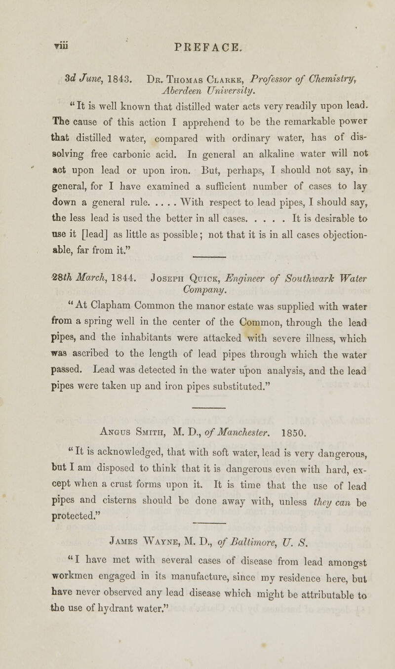 3c? June, 1843. Dr. Thomas Clarke, Professor of Chemistry, Aberdeen University.  It is well known that distilled water acts very readily upon lead. The cause of this action I apprehend to be the remarkable power that distilled water, compared with ordinary water, has of dis- solving free carbonic acid. In general an alkaline water will not act upon lead or upon iron. But, perhaps, I should not say, in general, for I have examined a sufficient number of cases to lay down a general rule With respect to lead pipes, I should say, the less lead is used the better in all cases It is desirable to use it [lead] as little as possible; not that it is in all cases objection- able, far from it. 2Sth March, 1844. Joseph Quick, Engineer of Southwark Water Company. u At Clapham Common the manor estate was supplied with water from a spring well in the center of the Common, through the lead pipes, and the inhabitants were attacked with severe illness, which was ascribed to the length of lead pipes through which the water passed. Lead was detected in the water upon analysis, and the lead pipes were taken up and iron pipes substituted. Angus Smith, M. D., of Manchester. 1850.  It is acknowledged, that with soft water, lead is very dangerous, but I am disposed to think that it is dangerous even with hard, ex- cept when a crust forms upon it. It is time that the use of lead pipes and cisterns should be done away with, unless they can be protected. James Wayne, M. D., of Baltimore, U. S. I have met with several cases of disease from lead amongst workmen engaged in its manufacture, since my residence here, but have never observed any lead disease which might be attributable to the use of hydrant water.