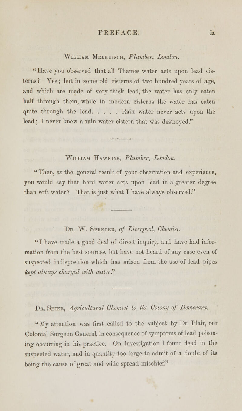 William Melhuisch, Plumber, London. Have you observed that all Thames water acts upon lead cis- terns ? Yes; but in some old cisterns of two hundred years of age, and which are made of very thick lead, the water has only eaten half through them, while in modern cisterns the water has eaten quite through the lead Rain water never acts upon the lead; I never knew a rain water cistern that was destroyed. William Hawkins, Plumber, London. Then, as the general result of your observation and experience, you would say that hard water acts upon lead in a greater degree than soft water ? That is just what I have always observed. Dr. W. Spencer, of Liverpool, Chemist.  I have made a good deal of direct inquiry, and have had infor- mation from the best sources, but have not heard of any case even of suspected indisposition which has arisen from the use of lead pipes kept always charged with water!1 Dr. Shier, Agricultural Chemist to the Colony of Demerara. My attention was first called to the subject by Dr. Blair, our Colonial Surgeon General, in consequence of symptoms of lead poison- ing occurring in his practice. On investigation I found lead in the suspected water, and in quantity too large to admit of a doubt of its being the cause of great and wide spread mischief.
