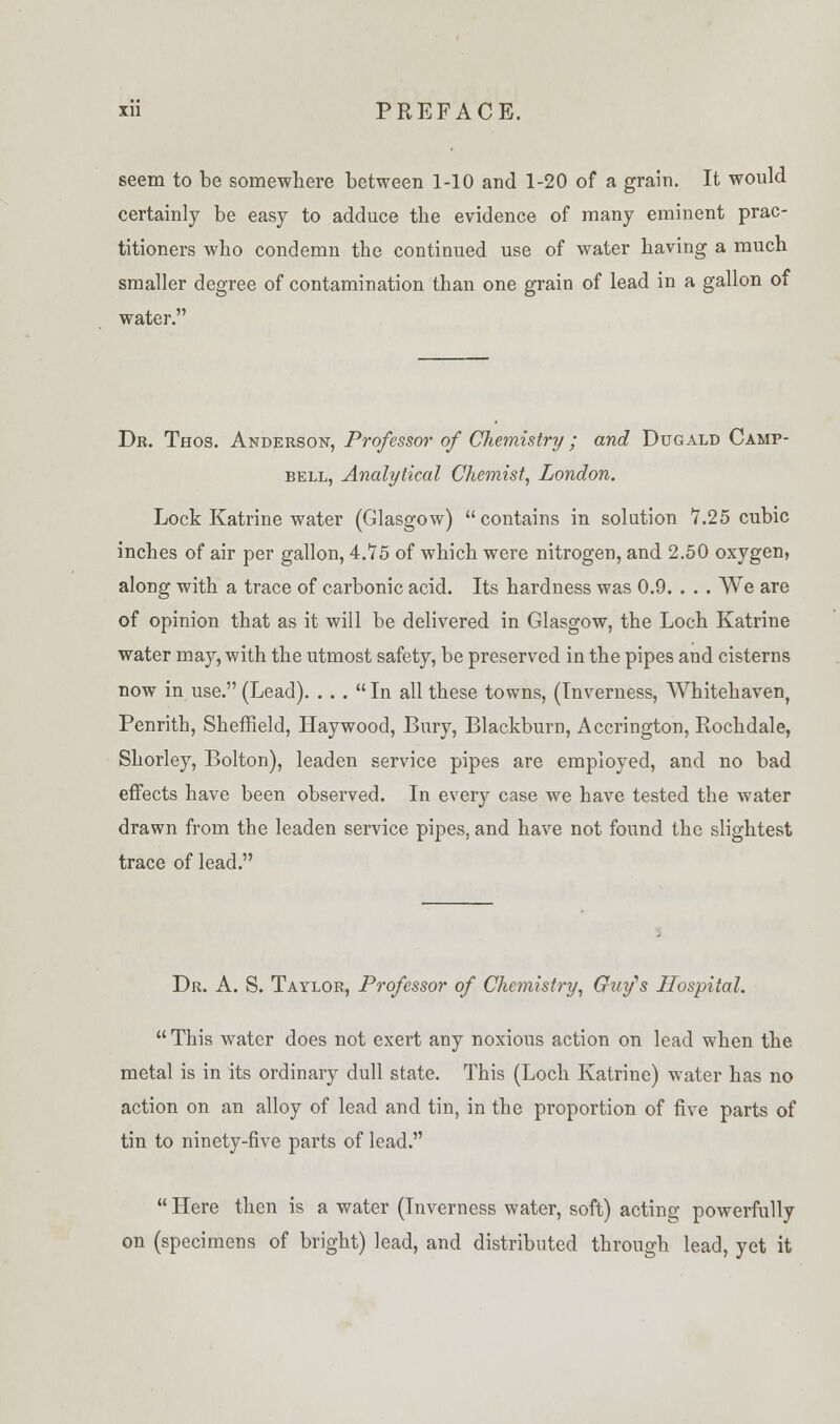 seem to be somewhere between 1-10 and 1-20 of a grain. It would certainly be easy to adduce tbe evidence of many eminent prac- titioners who condemn the continued use of water having a much smaller degree of contamination than one grain of lead in a gallon of water. Dr. Thos. Anderson, Professor of Chemistry; and Dugald Camp- bell, Analytical Chemist, London. Lock Katrine water (Glasgow) contains in solution 7.25 cubic inches of air per gallon, 4.75 of which were nitrogen, and 2.50 oxygen, along with a trace of carbonic acid. Its hardness was 0.9. . . . We are of opinion that as it will be delivered in Glasgow, the Loch Katrine water may, with the utmost safety, be preserved in the pipes and cisterns now in use. (Lead). ... In all these towns, (Inverness, Whitehaven, Penrith, Sheffield, Haywood, Bury, Blackburn, Accrington, Rochdale, Shorley, Bolton), leaden service pipes are employed, and no bad effects have been observed. In every case we have tested the water drawn from the leaden service pipes, and have not found the slightest trace of lead. Dr. A. S. Taylor, Professor of Chemistry, Guy's Hospital.  This water does not exert any noxious action on lead when the metal is in its ordinary dull state. This (Loch Katrine) water has no action on an alloy of lead and tin, in the proportion of five parts of tin to ninety-five parts of lead.  Here then is a water (Inverness water, soft) acting powerfully on (specimens of bright) lead, and distributed through lead, yet it