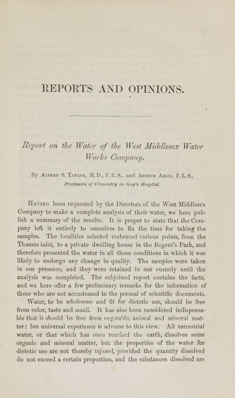 REPORTS AND OPINIONS. Report on the Water of the West Middlesex Water Works Company. By Alfred S. Tatlor, M. D., F.R.S., and Arthur Aikin, F.L.S., Professors of Chemistry in Guy's Hospital. Having been requested by the Directors of the West Middlesex Company to make a complete analysis of their water, we here pub- lish a summary of the results. It is proper to state that the Com- pany left it entirely to ourselves to fix the time for taking the samples. The localities selected embraced various points, from the Thames inlet, to a private dwelling house in the Regent's Park, and therefore presented the water in all those conditions in which it was likely to undergo any change in quality. The samples were taken in our presence, and they were retained in our custody until the analysis was completed. The subjoined report contains the facts, and we here offer a few preliminary remarks for the information of those who are not accustomed to the perusal of scientific documents. Water, to be wholesome and fit for dietetic use, should be free from color, taste and smell. It has also been considered indispensa- ble that it should be free from vegetable, animal and mineral mat- ter: but universal experience is adverse to this view. All terrestrial water, or that which has once reached the earth, dissolves some organic and mineral matter, but the properties of the water for dietetic use are not thereby injured, provided the quantity dissolved do not exceed a certain proportion, and the substances dissolved are