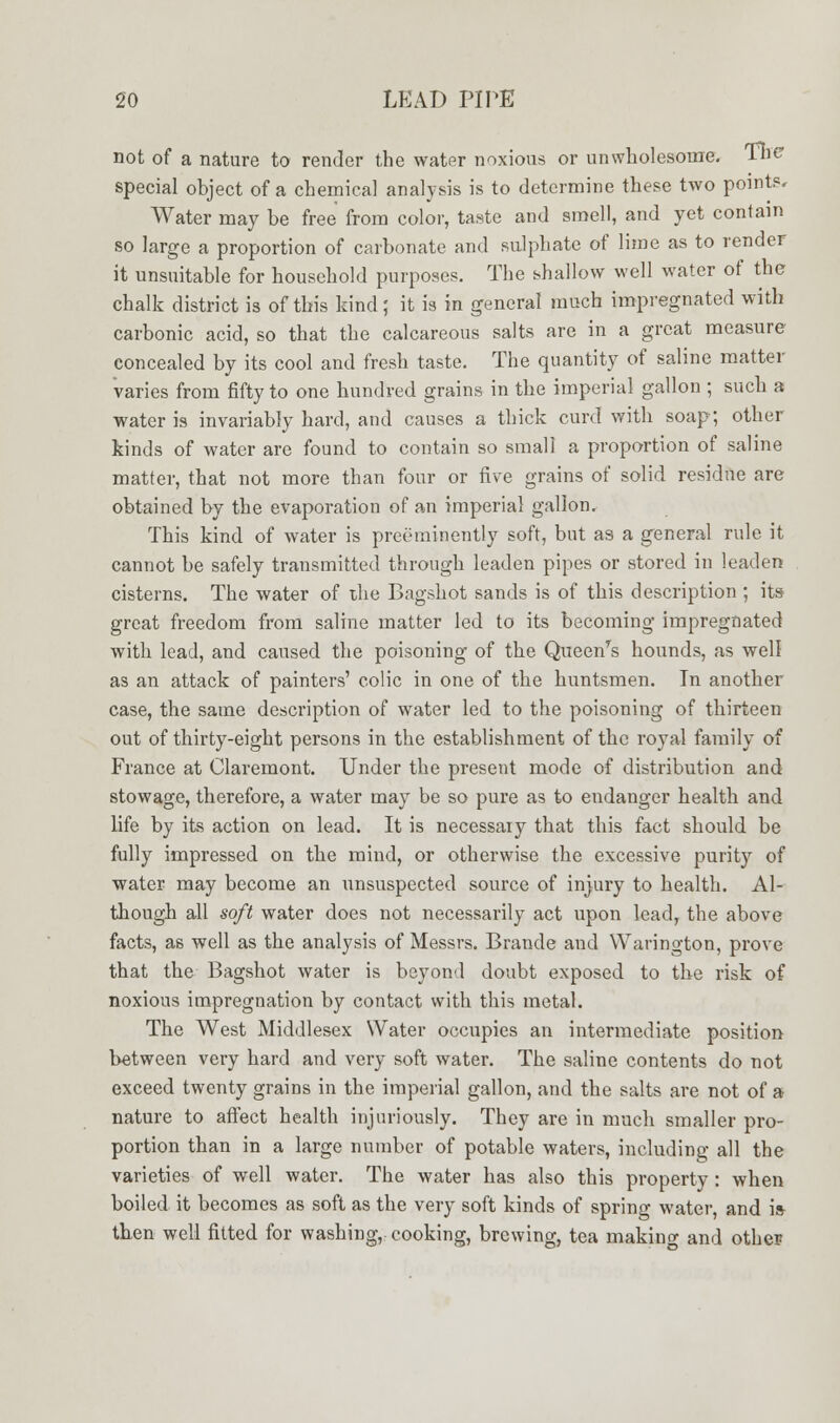 not of a nature to render the water noxious or unwholesome. The special object of a chemical analysis is to determine these two points. Water may be free from color, taste and smell, and yet contain so large a proportion of carbonate and sulphate of lime as to render it unsuitable for household purposes. The shallow well water of the chalk district is of this kind; it is in general much impregnated with carbonic acid, so that the calcareous salts are in a great measure concealed by its cool and fresh taste. The quantity of saline matter varies from fifty to one hundred grains in the imperial gallon ; such a water is invariably hard, and causes a thick curd with soap; other kinds of water are found to contain so small a proportion of saline matter, that not more than four or five grains of solid residue are obtained by the evaporation of an imperial gallon. This kind of water is preeminently soft, but as a general rule it cannot be safely transmitted through leaden pipes or stored in leaden cisterns. The water of the Bagshot sands is of this description ; its great freedom from saline matter led to its becoming impregnated with lead, and caused the poisoning of the Queenrs hounds, as well as an attack of painters' colic in one of the huntsmen. In another case, the same description of water led to the poisoning of thirteen out of thirty-eight persons in the establishment of the royal family of France at Claremont. Under the present mode of distribution and stowage, therefore, a water may be so pure as to endanger health and life by its action on lead. It is necessary that this fact should be fully impressed on the mind, or otherwise the excessive purity of water may become an unsuspected source of injury to health. Al- though all soft water does not necessarily act upon lead, the above facts, as well as the analysis of Messrs. Brande and Warington, prove that the Bagshot water is beyond doubt exposed to the risk of noxious impregnation by contact with this metal. The West Middlesex Water occupies an intermediate position between very hard and very soft water. The saline contents do not exceed twenty grains in the imperial gallon, and the salts are not of a nature to affect health injuriously. They are in much smaller pro- portion than in a large number of potable waters, including all the varieties of well water. The water has also this property: when boiled it becomes as soft as the very soft kinds of spring water, and is then well fitted for washing, cooking, brewing, tea making and other