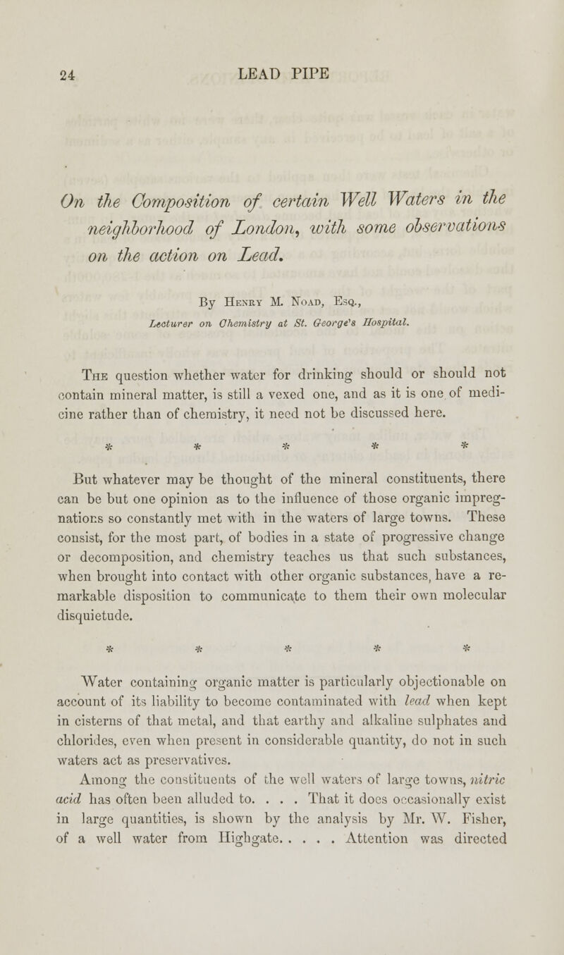 On the Composition of certain Well Waters in the neighborhood of London, with some observations on the action on Lead, By Henry M. No ad, Esq., Lecturer on Chemistry at St. Georges Hospital. The question whether water for drinking should or should not contain mineral matter, is still a vexed one, and as it is one of medi- cine rather than of chemistry, it need not be discussed here. But whatever may be thought of the mineral constituents, there can be but one opinion as to the influence of those organic impreg- nations so constantly met with in the waters of large towns. These consist, for the most part, of bodies in a state of progressive change or decomposition, and chemistry teaches us that such substances, when brought into contact with other organic substances, have a re- markable disposition to communicate to them their own molecular disquietude. Water containing organic matter is particularly objectionable on account of its liability to become contaminated with lead when kept in cisterns of that metal, and that earthy and alkaline sulphates and chlorides, even when present in considerable quantity, do not in such waters act as preservatives. Among the constituents of the well waters of large towns, nitric acid has often been alluded to. . . . That it docs occasionally exist in large quantities, is shown by the analysis by Mr. W. Fisher, of a well water from Hindi gate Attention was directed