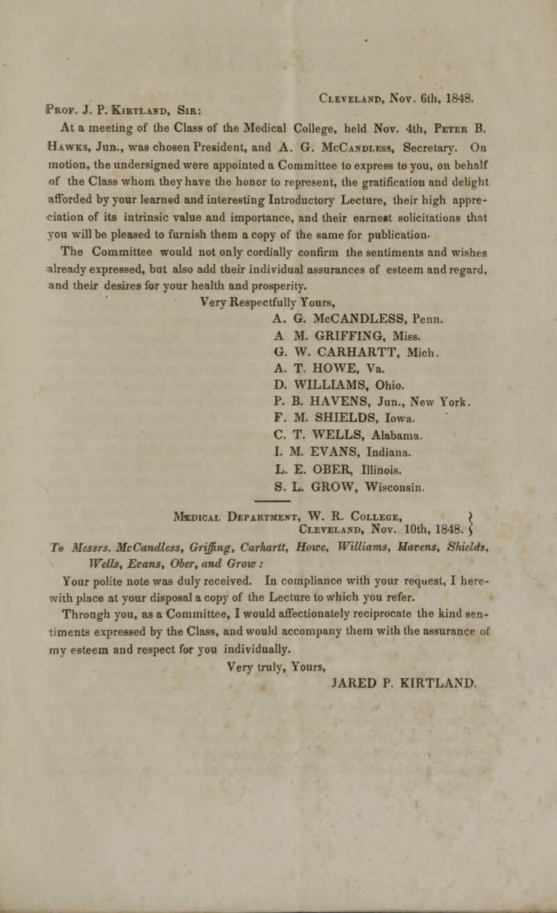 Cleveland, Nov. 6th, 1848. Prof. J. P. Kirtlakd, Sir: At a meeting of the Class of the Medical College, held Nov. 4th, Peter B. Hawks, Jun., was chosen President, and A. G. McCandless, Secretary. On motion, the undersigned were appointed a Committee to express to you, on behalf of the Class whom they have the honor to represent, the gratification and delight afforded by your learned and interesting Introductory Lecture, their high appre- ciation of its intrinsic value and importance, and their earnest solicitations that you will be pleased to furnish them a copy of the same for publication- The Committee would not only cordially confirm the sentiments and wishes already expressed, but also add their individual assurances of esteem and regard, and their desires for your health and prosperity. Very Respectfully Yours, A. G. McCANDLESS, Penn. A M. GRIFFING, Miss. G. W. CARHARTT, Mich. A. T. HOWE, Va. D. WILLIAMS, Ohio. P. B. HAVENS, Jun., New York. F. M. SHIELDS, Iowa. C. T. WELLS, Alabama. I. M. EVANS, Indiana. L. E. OBER Illinois. S. L. GROW, Wisconsin. Medical Department, W. R. College, ) Cleveland, Nov. 10th, 1848. > Te Messrs. McCandless, Griffing, Carhartt, Howe, Williams, Havens, Shields, Wells, Ecans, Obex, and Grow : Your polite note was duly received. In compliance with your request, I here- with place at your disposal a copy of the Lecture to which you refer. Throngh you, as a Committee, I would affectionately reciprocate the kind sen- timents expressed by the Class, and would accompany them with the assurance of my esteem and respect for you individually. Very truly, Yours, JARED P. KIRTLAND.