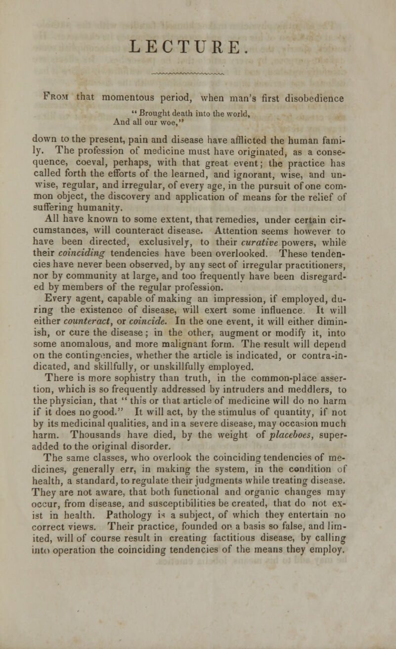 LECTURE. From that momentous period, when man's first disobedience  Brought death into the world, And all our woe, down to the present, pain and disease have afflicted the human fami- ly. The profession of medicine must have originated, as a conse- quence, coeval, perhaps, with that great event; the practice has called forth the efforts of the learned, and ignorant, wise, and un- wise, regular, and irregular, of every age, in the pursuit of one com- mon object, the discovery and application of means for the relief of suffering humanity. All have known to some extent, that remedies, under certain cir- cumstances, will counteract disease. Attention seems however to have been directed, exclusively, to their curative powers, while their coinciding tendencies have been overlooked. These tenden- cies have never been observed, by any sect of irregular praciitioners, nor by community at large, and too frequently have been disregard- ed by members of the regular profession. Every agent, capable of making an impression, if employed, du- ring the existence of disease, will exert some influence. It will either counteract, or coincide. In the one event, it will either dimin- ish, or cure the disease; in the other, augment or modify it, into some anomalous, and more malignant form. The result will depend on the contingencies, whether the article is indicated, or contra-in- dicated, and skillfully, or unskillfully employed. There is more sophistry than truth, in the common-place asser- tion, which is so frequently addressed by intruders and meddlers, to the physician, that  this or that article of medicine will do no harm if it does no good. It will act, by the stimulus of quantity, if not by its medicinal qualities, and in a severe disease, may occasion much harm. Thousands have died, by the weight of placeboes, super- added to the original disorder. The same classes, who overlook the coinciding tendencies of me- dicines, generally err, in making the system, in the condition of health, a standard, to regulate their judgments while treating disease. They are not aware, that both functional and organic changes may occur, from disease, and susceptibilities be created, that do not ex- ist in health. Pathology is a subject, of which they entertain no correct views. Their practice, founded on a basis so false, and lim- ited, will of course result in creating factitious disease, by calling into operation the coinciding tendencies of the means they employ.