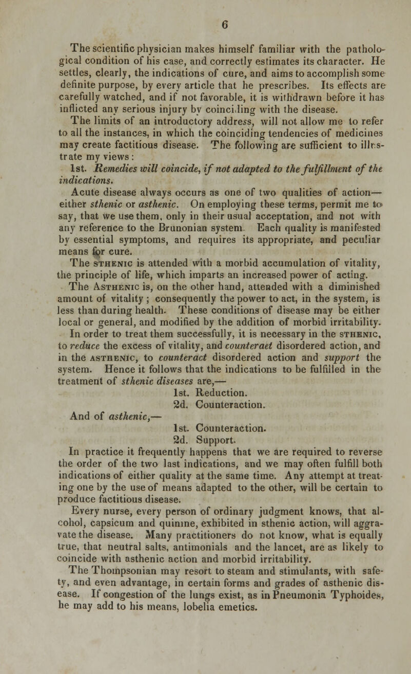 The scientific physician makes himself familiar with the patholo- gical condition of his case, and correctly estimates its character. He settles, clearly, the indications of cure, and aims to accomplish some definite purpose, by every article that he prescribes. Its effects are carefully watched, and if not favorable, it is withdrawn before it has inflicted any serious injury by coinciding with the disease. The limits of an introductory address, will not allow me to refer to all the instances, in which the coinciding tendencies of medicines may create factitious disease. The following are sufficient to illus- trate my views: 1st. Remedies will coincide, if not adapted to the fulfillment of the indications. Acute disease always occurs as one of two qualities of action— either sthenic or asthenic. On employing these terms, permit me lo> say, that we use them, only in their usual acceptation, and not with any reference to the Brunonian system. Each quality is manifested by essential symptoms, and requires its appropriate, and peculiar means fi^r cure. The sthenic is attended with a morbid accumulation of vitality, the principle of life, which imparts an increased power of acting. The Asthenic is, on the other hand, attended with a diminished amount of vitality ; consequently the power to act, in the system, is less than during health. These conditions of disease may be either local or general, and modified by the addition of morbid irritability. In order to treat them successfully, it is necessary in the sthenic, to reduce the excess of vitality, and counteract disordered action, and in the asthenic, to counteract disordered action and support the system. Hence it follows that the indications to be fulfilled in the treatment of sthenic diseases are,— 1st. Reduction. 2d. Counteraction. And of asthenic,— 1st. Counteraction. 2d. Support. In practice it frequently happens that we are required to reverse the order of the two last indications, and we may often fulfill both indications of either quality at the same time. Any attempt at treat- ing one by the use of means adapted to the other, will be certain to produce factitious disease. Every nurse, every person of ordinary judgment knows, that al- cohol, capsicum and quinine, exhibited in sthenic action, will aggra- vate the disease. Many practitioners do not know, what is equally true, that neutral salts, antimonials and the lancet, are as likely to coincide with asthenic action and morbid irritability. The Thompsonian may resort to steam and stimulants, with safe- ty, and even advantage, in certain forms and grades of asthenic dis- ease. If congestion of the lungs exist, as in Pneumonia Typhoides, he may add to his means, lobelia emetics.