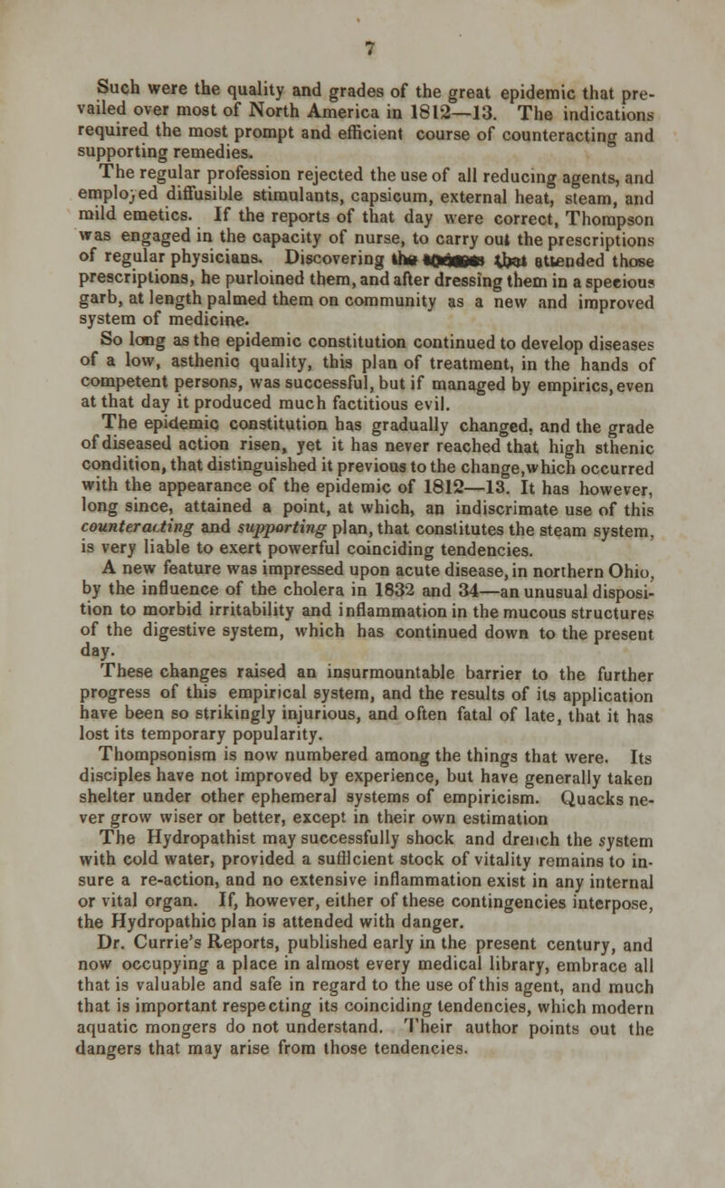 Such were the quality and grades of the great epidemic that pre- vailed over most of North America in 1812—13. The indications required the most prompt and efficient course of counteracting and supporting remedies. The regular profession rejected the use of all reducing agents, and employed diffusible stimulants, capsicum, external heat, steam, and mild emetics. If the reports of that day were correct, Thompson was engaged in the capacity of nurse, to carry out the prescriptions of regular physicians. Discovering the *Qhm*\ 4fctf attended those prescriptions, he purloined them, and after dressing them in a speeious garb, at length palmed them on community as a new and improved system of medicine. So long as the epidemic constitution continued to develop diseases of a low, asthenic quality, this plan of treatment, in the hands of competent persons, was successful, but if managed by empirics, even at that day it produced much factitious evil. The epidemic constitution has gradually changed, and the grade of diseased action risen, yet it has never reached that high sthenic condition, that distinguished it previous to the change,which occurred with the appearance of the epidemic of 1812—13. It has however, long since, attained a point, at which, an indiscrimate use of this counteracting and supporting plan, that constitutes the steam system, is very liable to exert powerful coinciding tendencies. A new feature was impressed upon acute disease, in northern Ohio, by the influence of the cholera in 1832 and 34—an unusual disposi- tion to morbid irritability and inflammation in the mucous structures of the digestive system, which has continued down to the present day. These changes raised an insurmountable barrier to the further progress of this empirical system, and the results of its application have been so strikingly injurious, and often fatal of late, that it has lost its temporary popularity. Thompsonism is now numbered among the things that were. Its disciples have not improved by experience, but have generally taken shelter under other ephemeral systems of empiricism. Quacks ne- ver grow wiser or better, except in their own estimation The Hydropathist may successfully shock and drench the system with cold water, provided a sufficient stock of vitality remains to in- sure a re-action, and no extensive inflammation exist in any internal or vital organ. If, however, either of these contingencies interpose, the Hydropathic plan is attended with danger. Dr. Currie's Reports, published early in the present century, and now occupying a place in almost every medical library, embrace all that is valuable and safe in regard to the use of this agent, and much that is important respecting its coinciding tendencies, which modern aquatic mongers do not understand. Their author points out the dangers that may arise from those tendencies.