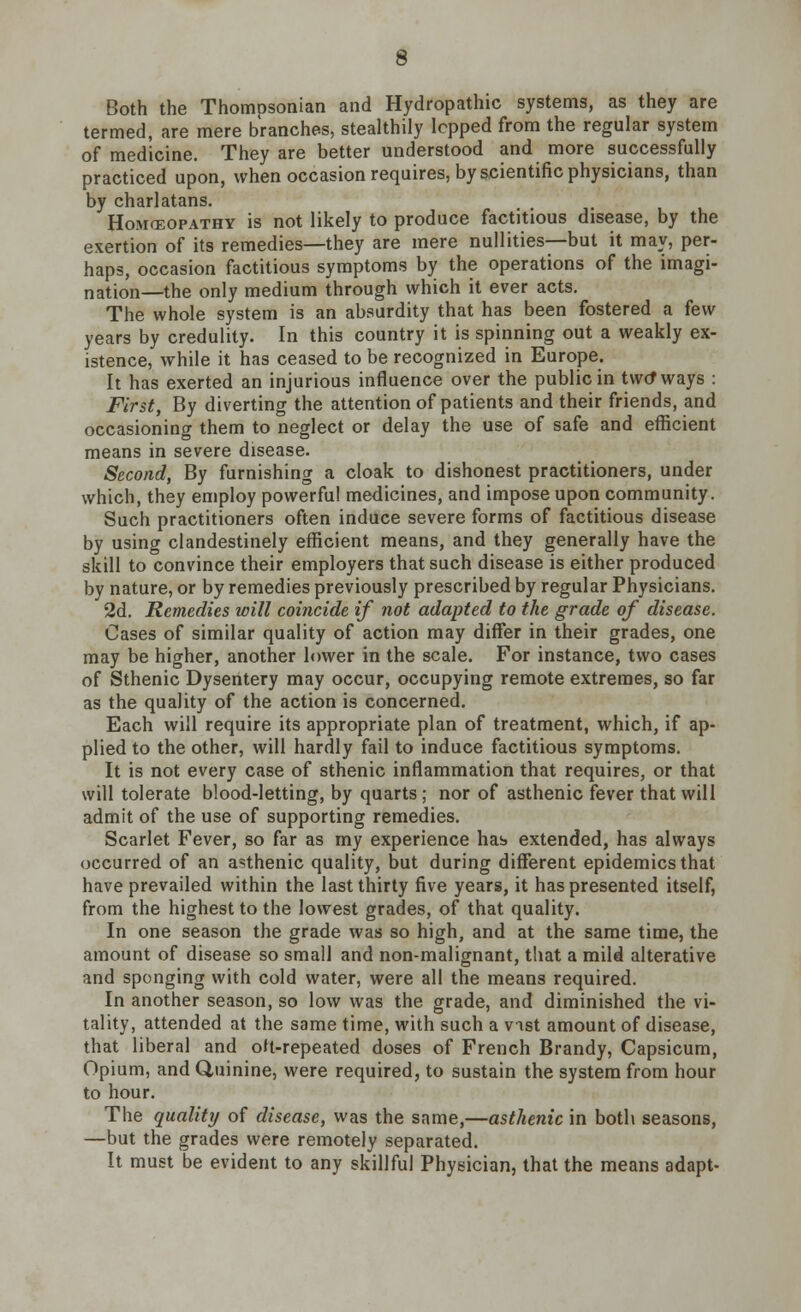 Both the Thompsonian and Hydropathic systems, as they are termed, are mere branches, stealthily lepped from the regular system of medicine. They are better understood and more successfully practiced upon, when occasion requires, by scientific physicians, than by charlatans. Homceopathy is not likely to produce factitious disease, by the exertion of its remedies—they are mere nullities—but it may, per- haps, occasion factitious symptoms by the operations of the imagi- nation—the only medium through which it ever acts. The whole system is an absurdity that has been fostered a few years by credulity. In this country it is spinning out a weakly ex- istence, while it has ceased to be recognized in Europe. It has exerted an injurious influence over the public in two* ways : First, By diverting the attention of patients and their friends, and occasioning them to neglect or delay the use of safe and efficient means in severe disease. Second, By furnishing a cloak to dishonest practitioners, under which, they employ powerful medicines, and impose upon community. Such practitioners often induce severe forms of factitious disease by using clandestinely efficient means, and they generally have the skill to convince their employers that such disease is either produced by nature, or by remedies previously prescribed by regular Physicians. 2d. Remedies will coincide if not adapted to the grade of disease. Cases of similar quality of action may differ in their grades, one may be higher, another lower in the scale. For instance, two cases of Sthenic Dysentery may occur, occupying remote extremes, so far as the quality of the action is concerned. Each will require its appropriate plan of treatment, which, if ap- plied to the other, will hardly fail to induce factitious symptoms. It is not every case of sthenic inflammation that requires, or that will tolerate blood-letting, by quarts; nor of asthenic fever that will admit of the use of supporting remedies. Scarlet Fever, so far as my experience hab extended, has always occurred of an asthenic quality, but during different epidemics that have prevailed within the last thirty five years, it has presented itself, from the highest to the lowest grades, of that quality. In one season the grade was so high, and at the same time, the amount of disease so small and non-malignant, that a mild alterative and sponging with cold water, were all the means required. In another season, so low was the grade, and diminished the vi- tality, attended at the same time, with such a vist amount of disease, that liberal and oH-repeated doses of French Brandy, Capsicum, Opium, and Quinine, were required, to sustain the system from hour to hour. The quality of disease, was the same,—asthenic in both seasons, —but the grades were remotely separated. It must be evident to any skillful Physician, that the means adapt-