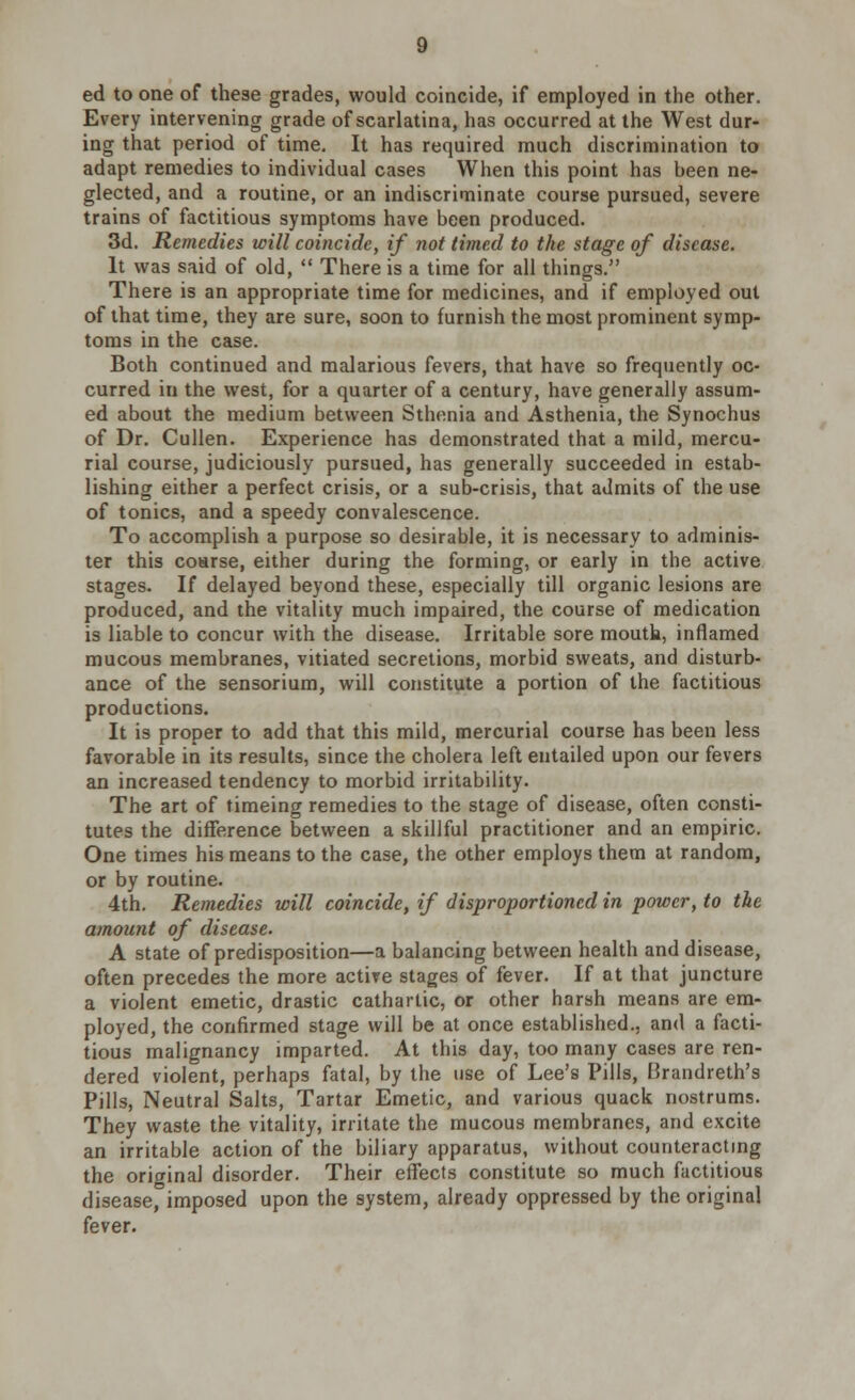 ed to one of these grades, would coincide, if employed in the other. Every intervening grade of scarlatina, has occurred at the West dur- ing that period of time. It has required much discrimination to adapt remedies to individual cases When this point has heen ne- glected, and a routine, or an indiscriminate course pursued, severe trains of factitious symptoms have been produced. 3d. Remedies will coincide, if not timed to the stage of disease. It was said of old,  There is a time for all things. There is an appropriate time for medicines, and if employed out of that time, they are sure, soon to furnish the most prominent symp- toms in the case. Both continued and malarious fevers, that have so frequently oc- curred in the west, for a quarter of a century, have generally assum- ed about the medium between Sthenia and Asthenia, the Synochus of Dr. Cullen. Experience has demonstrated that a mild, mercu- rial course, judiciously pursued, has generally succeeded in estab- lishing either a perfect crisis, or a sub-crisis, that admits of the use of tonics, and a speedy convalescence. To accomplish a purpose so desirable, it is necessary to adminis- ter this course, either during the forming, or early in the active stages. If delayed beyond these, especially till organic lesions are produced, and the vitality much impaired, the course of medication is liable to concur with the disease. Irritable sore mouth, inflamed mucous membranes, vitiated secretions, morbid sweats, and disturb- ance of the sensorium, will constitute a portion of the factitious productions. It is proper to add that this mild, mercurial course has been less favorable in its results, since the cholera left entailed upon our fevers an increased tendency to morbid irritability. The art of timeing remedies to the stage of disease, often consti- tutes the difference between a skillful practitioner and an empiric. One times his means to the case, the other employs them at random, or by routine. 4th. Remedies will coincide, if disproportioncd in power, to the amount of disease. A state of predisposition—a balancing between health and disease, often precedes the more active stages of fever. If at that juncture a violent emetic, drastic cathartic, or other harsh means are em- ployed, the confirmed stage will be at once established., and a facti- tious malignancy imparted. At this day, too many cases are ren- dered violent, perhaps fatal, by the use of Lee's Pills, Brandreth's Pills, Neutral Salts, Tartar Emetic, and various quack nostrums. They waste the vitality, irritate the mucous membranes, and excite an irritable action of the biliary apparatus, without counteracting the original disorder. Their effects constitute so much factitious disease, imposed upon the system, already oppressed by the original fever.