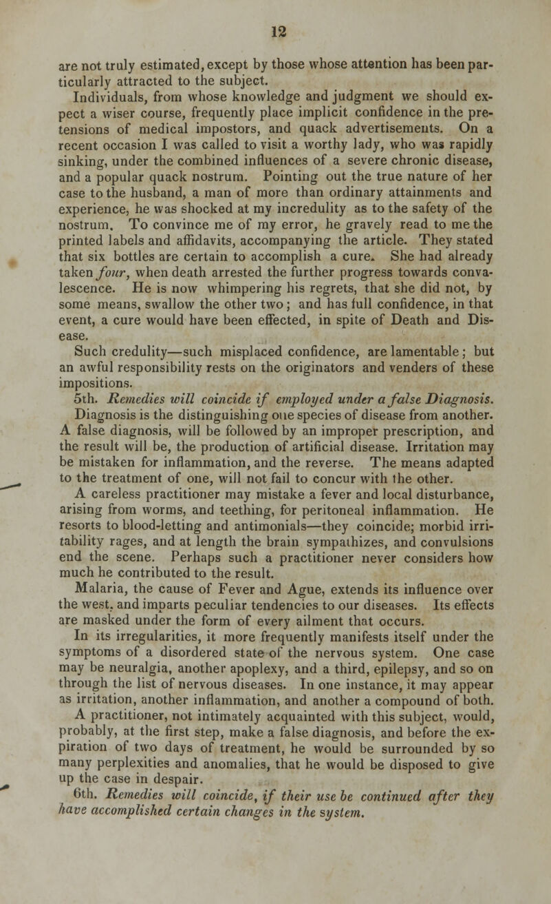 are not truly estimated, except by those whose attention has been par- ticularly attracted to the subject. Individuals, from whose knowledge and judgment we should ex- pect a wiser course, frequently place implicit confidence in the pre- tensions of medical impostors, and quack advertisements. On a recent occasion I was called to visit a worthy lady, who was rapidly sinking, under the combined influences of a severe chronic disease, and a popular quack nostrum. Pointing out the true nature of her case to the husband, a man of more than ordinary attainments and experience, he was shocked at my incredulity as to the safety of the nostrum. To convince me of my error, he gravely read to me the printed labels and affidavits, accompanying the article. They stated that six bottles are certain to accomplish a cure. She had already taken four, when death arrested the further progress towards conva- lescence. He is now whimpering his regrets, that she did not, by some means, swallow the other two; and has full confidence, in that event, a cure would have been effected, in spite of Death and Dis- ease. Such credulity—such misplaced confidence, are lamentable; but an awful responsibility rests on the originators and venders of these impositions. 5th. Remedies will coincide if employed under a false Diagnosis. Diagnosis is the distinguishing one species of disease from another. A false diagnosis, will be followed by an improper prescription, and the result will be, the production of artificial disease. Irritation may be mistaken for inflammation, and the reverse. The means adapted to the treatment of one, will not fail to concur with the other. A careless practitioner may mistake a fever and local disturbance, arising from worms, and teething, for peritoneal inflammation. He resorts to blood-letting and antimonials—they coincide; morbid irri- tability rages, and at length the brain sympathizes, and convulsions end the scene. Perhaps such a practitioner never considers how much he contributed to the result. Malaria, the cause of Fever and Ague, extends its influence over the west, and imparts peculiar tendencies to our diseases. Its effects are masked under the form of every ailment that occurs. In its irregularities, it more frequently manifests itself under the symptoms of a disordered state of the nervous system. One case may be neuralgia, another apoplexy, and a third, epilepsy, and so on through the list of nervous diseases. In one instance, it may appear as irritation, another inflammation, and another a compound of both. A practitioner, not intimately acquainted with this subject, would, probably, at the first step, make a false diagnosis, and before the ex- piration of two days of treatment, he would be surrounded by so many perplexities and anomalies, that he would be disposed to give up the case in despair. 6th. Remedies loill coincide, if their use be continued after they have accomplished certain changes in the system.