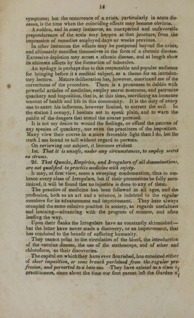 symptoms; but the occurrence of a crisis, particularly in acute dis- eases, is the time when the coinciding effects may become obvious. A sudden, and in many instances, an unexpected and unfavorable preponderance of the scale may happen at. that juncture, from the impression of remedies employed days or weeks previous. In other instances the effects may be postponed beyond the crisis, and ultimately manifest themselves in the form of a chronic disease. Excessive depletion may arrest a sthenic disease, and at length show its ultimate effects by the formation of tubercles. An apology is perhaps due to this respectable and popular audience for bringing before it a medical subject, as a theme for an introduc- tory lecture. Mature deliberation has, however, convinced me of the correctness of the procedure. There is a proneness to dabble with powerful articles of medicine, employ secret nostrums, and patronize quackery and imposition, that is, at this time, sacrificing an immense amount of health and life in this community. It is the duty of every one to exert his influence, however limited, to correct the evil. In the station 1 occupy, I hesitate not to speak plain, and to warn the public of the dangers that attend the course pursued. It is not my desire to wound the feelings, or offend the patrons of any species of quackery, nor even the practicers of the imposition. Many view their course in a more favorable light than I do, but the truth I am bound to tell without regard to persons. On reviewing our subject, it becomes evident 1st. That it is unsafe, under any circumstances, to employ secret no strums. 2d. That Quacks, Empirics, and Irregulars of all denominations, are not qualified to practice medicine ivith sajety. It may, at first view, seem a sweeping condemnation, thus to em- brace every class of Irregulars, but if their pretensions be fully scru- tinized, it will be found that no injustice is done to any of them. The practice of medicine has been followed in all ages, and the profession, both as an art and a science, is indebted to the regular members for its advancement and improvement. They have always occupied the same relative position in society, as regards usefulness and learning—advancing with the progress of science, and often leading the way. Upon their flanks the Irregulars have as constantly skirmished— but the latter have never made a discovery, or an improvement, that has conduced to the benefit of suffering humanity. They cannot point to the circulation of the blood, the introduction of the vaccine disease, the use of the stethescope, and of ether and chloroform, as their discoveries. Thecapital on which they have ever flourished, has consisted either of sheer imposition, or some branch purloined from the regular pro- fession, audperverted to a base use. 'They have existed as a class o,. practitioners, since about the time our first parent left the Garden o»