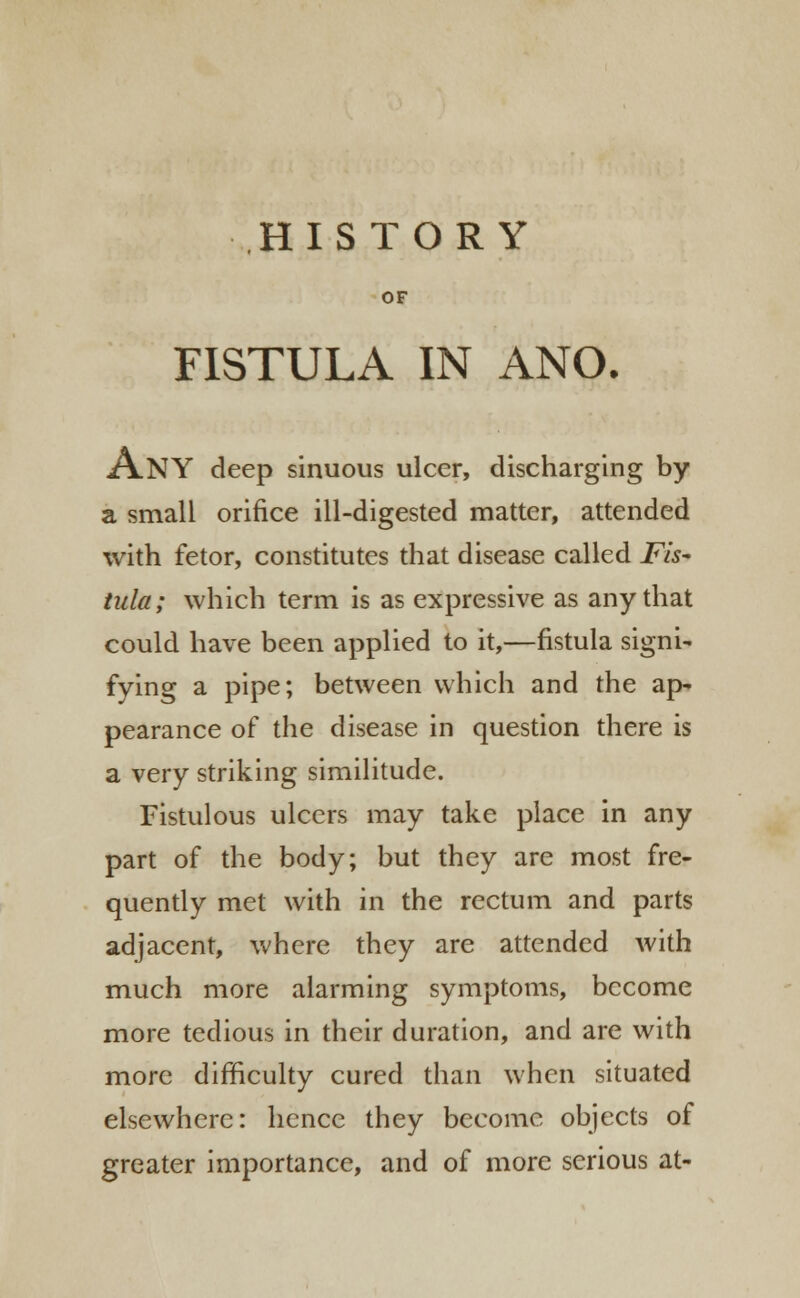 HISTORY OF FISTULA IN ANO. ANY deep sinuous ulcer, discharging by a small orifice ill-digested matter, attended with fetor, constitutes that disease called Fis- tula; which term is as expressive as any that could have been applied to it,—fistula signi- fying a pipe; between which and the ap- pearance of the disease in question there is a very striking similitude. Fistulous ulcers may take place in any part of the body; but they are most fre- quently met with in the rectum and parts adjacent, where they are attended with much more alarming symptoms, become more tedious in their duration, and are with more difficulty cured than when situated elsewhere: hence they become objects of greater importance, and of more serious at-